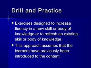Drill and PracticeDrill and Practice
 Exercises designed to increaseExercises designed to increase
fluency in a new skill or body offluency in a new skill or body of
knowledge or to refresh an existingknowledge or to refresh an existing
skill or body of knowledge.skill or body of knowledge.
 This approach assumes that theThis approach assumes that the
learners have previously beenlearners have previously been
introduced to the content.introduced to the content.
 