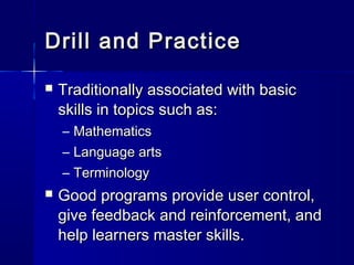 Drill and PracticeDrill and Practice
 Traditionally associated with basicTraditionally associated with basic
skills in topics such as:skills in topics such as:
– MathematicsMathematics
– Language artsLanguage arts
– TerminologyTerminology
 Good programs provide user control,Good programs provide user control,
give feedback and reinforcement, andgive feedback and reinforcement, and
help learners master skills.help learners master skills.
 