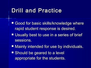 Drill and PracticeDrill and Practice
 Good for basic skills/knowledge whereGood for basic skills/knowledge where
rapid student response is desired.rapid student response is desired.
 Usually best to use in a series of briefUsually best to use in a series of brief
sessions.sessions.
 Mainly intended for use by individuals.Mainly intended for use by individuals.
 Should be geared to a levelShould be geared to a level
appropriate for the students.appropriate for the students.
 