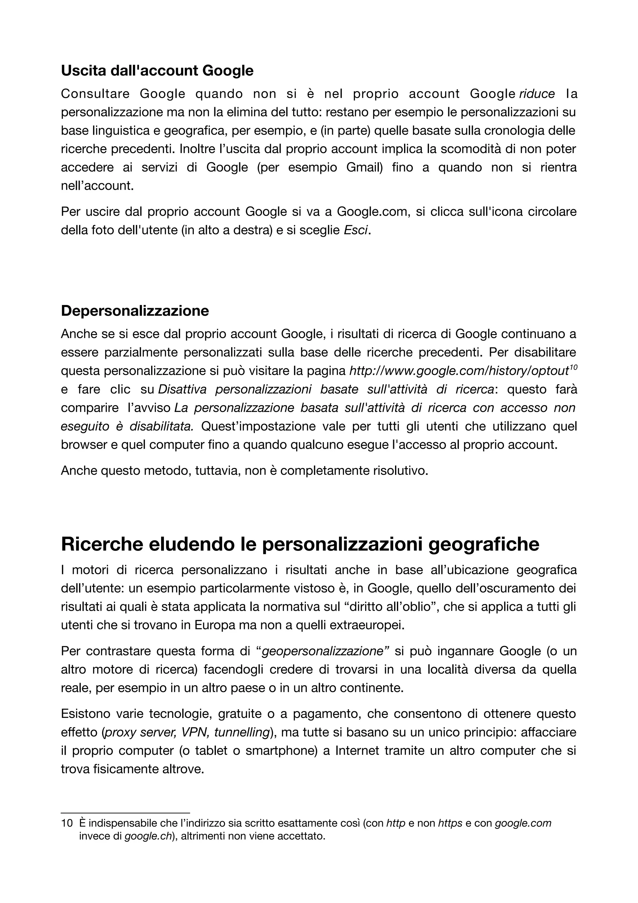 Uscita dall'account Google 
Consultare Google quando non si è nel proprio account Google riduce l a 
personalizzazione ma non la elimina del tutto: restano per esempio le personalizzazioni su 
base linguistica e geografica, per esempio, e (in parte) quelle basate sulla cronologia delle 
ricerche precedenti. Inoltre l’uscita dal proprio account implica la scomodità di non poter 
accedere ai servizi di Google (per esempio Gmail) fino a quando non si rientra 
nell’account. 
Per uscire dal proprio account Google si va a Google.com, si clicca sull'icona circolare 
della foto dell'utente (in alto a destra) e si sceglie Esci. 
Depersonalizzazione 
Anche se si esce dal proprio account Google, i risultati di ricerca di Google continuano a 
essere parzialmente personalizzati sulla base delle ricerche precedenti. Per disabilitare 
questa personalizzazione si può visitare la pagina http://www.google.com/history/optout10 
e fare clic su Disattiva personalizzazioni basate sull'attività di ricerca: questo farà 
comparire l’avviso La personalizzazione basata sull'attività di ricerca con accesso non 
eseguito è disabilitata. Quest’impostazione vale per tutti gli utenti che utilizzano quel 
browser e quel computer fino a quando qualcuno esegue l'accesso al proprio account. 
Anche questo metodo, tuttavia, non è completamente risolutivo. 
Ricerche eludendo le personalizzazioni geografiche 
I motori di ricerca personalizzano i risultati anche in base all’ubicazione geografica 
dell’utente: un esempio particolarmente vistoso è, in Google, quello dell’oscuramento dei 
risultati ai quali è stata applicata la normativa sul “diritto all’oblio”, che si applica a tutti gli 
utenti che si trovano in Europa ma non a quelli extraeuropei. 
Per contrastare questa forma di “geopersonalizzazione” si può ingannare Google (o un 
altro motore di ricerca) facendogli credere di trovarsi in una località diversa da quella 
reale, per esempio in un altro paese o in un altro continente. 
Esistono varie tecnologie, gratuite o a pagamento, che consentono di ottenere questo 
effetto (proxy server, VPN, tunnelling), ma tutte si basano su un unico principio: affacciare 
il proprio computer (o tablet o smartphone) a Internet tramite un altro computer che si 
trova fisicamente altrove. 
10 È indispensabile che l’indirizzo sia scritto esattamente così (con http e non https e con google.com 
invece di google.ch), altrimenti non viene accettato. 
 