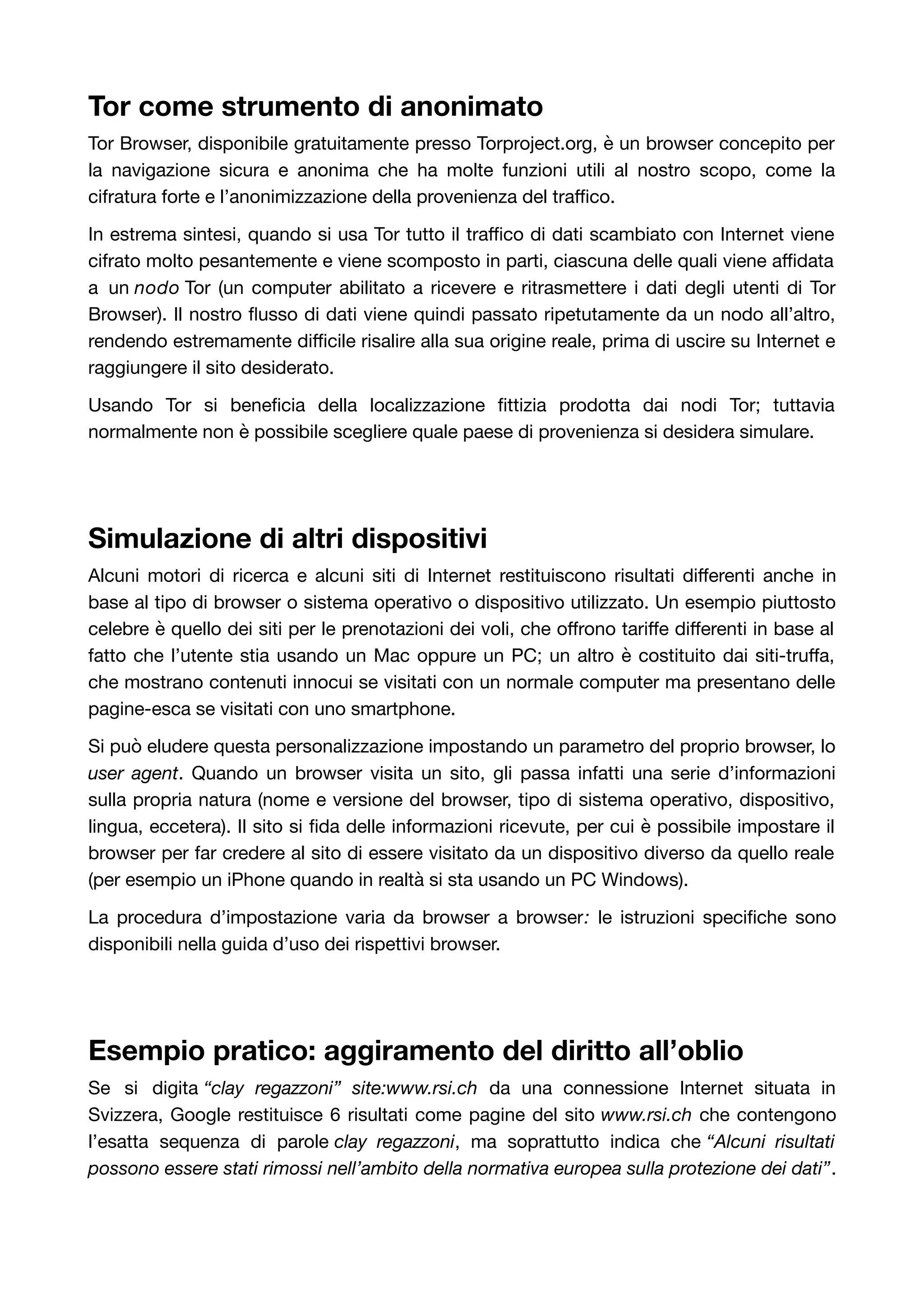 Tor come strumento di anonimato 
Tor Browser, disponibile gratuitamente presso Torproject.org, è un browser concepito per 
la navigazione sicura e anonima che ha molte funzioni utili al nostro scopo, come la 
cifratura forte e l’anonimizzazione della provenienza del traffico. 
In estrema sintesi, quando si usa Tor tutto il traffico di dati scambiato con Internet viene 
cifrato molto pesantemente e viene scomposto in parti, ciascuna delle quali viene affidata 
a un nodo Tor (un computer abilitato a ricevere e ritrasmettere i dati degli utenti di Tor 
Browser). Il nostro flusso di dati viene quindi passato ripetutamente da un nodo all’altro, 
rendendo estremamente difficile risalire alla sua origine reale, prima di uscire su Internet e 
raggiungere il sito desiderato. 
Usando Tor si beneficia della localizzazione fittizia prodotta dai nodi Tor; tuttavia 
normalmente non è possibile scegliere quale paese di provenienza si desidera simulare. 
Simulazione di altri dispositivi 
Alcuni motori di ricerca e alcuni siti di Internet restituiscono risultati differenti anche in 
base al tipo di browser o sistema operativo o dispositivo utilizzato. Un esempio piuttosto 
celebre è quello dei siti per le prenotazioni dei voli, che offrono tariffe differenti in base al 
fatto che l’utente stia usando un Mac oppure un PC; un altro è costituito dai siti-truffa, 
che mostrano contenuti innocui se visitati con un normale computer ma presentano delle 
pagine-esca se visitati con uno smartphone. 
Si può eludere questa personalizzazione impostando un parametro del proprio browser, lo 
user agent. Quando un browser visita un sito, gli passa infatti una serie d’informazioni 
sulla propria natura (nome e versione del browser, tipo di sistema operativo, dispositivo, 
lingua, eccetera). Il sito si fida delle informazioni ricevute, per cui è possibile impostare il 
browser per far credere al sito di essere visitato da un dispositivo diverso da quello reale 
(per esempio un iPhone quando in realtà si sta usando un PC Windows). 
La procedura d’impostazione varia da browser a browser: le istruzioni specifiche sono 
disponibili nella guida d’uso dei rispettivi browser. 
Esempio pratico: aggiramento del diritto all’oblio 
Se si digita “clay regazzoni” site:www.rsi.ch da una connessione Internet situata in 
Svizzera, Google restituisce 6 risultati come pagine del sito www.rsi.ch che contengono 
l’esatta sequenza di parole clay regazzoni, ma soprattutto indica che “Alcuni risultati 
possono essere stati rimossi nell’ambito della normativa europea sulla protezione dei dati”. 
 