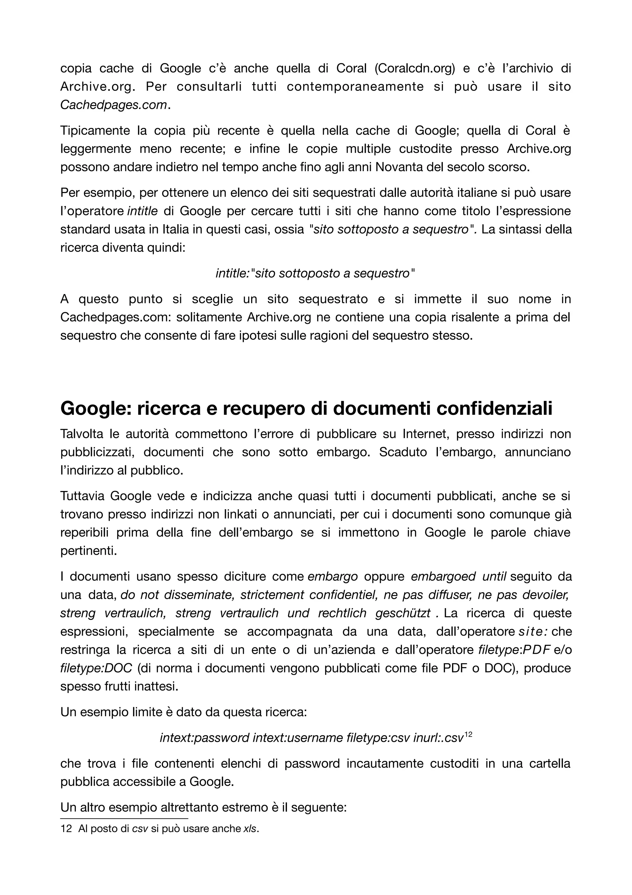 copia cache di Google c’è anche quella di Coral (Coralcdn.org) e c’è l’archivio di 
Archive.org. Per consultarli tutti contemporaneamente si può usare il sito 
Cachedpages.com. 
Tipicamente la copia più recente è quella nella cache di Google; quella di Coral è 
leggermente meno recente; e infine le copie multiple custodite presso Archive.org 
possono andare indietro nel tempo anche fino agli anni Novanta del secolo scorso. 
Per esempio, per ottenere un elenco dei siti sequestrati dalle autorità italiane si può usare 
l’operatore intitle di Google per cercare tutti i siti che hanno come titolo l’espressione 
standard usata in Italia in questi casi, ossia "sito sottoposto a sequestro". La sintassi della 
ricerca diventa quindi: 
intitle:"sito sottoposto a sequestro" 
A questo punto si sceglie un sito sequestrato e si immette il suo nome in 
Cachedpages.com: solitamente Archive.org ne contiene una copia risalente a prima del 
sequestro che consente di fare ipotesi sulle ragioni del sequestro stesso. 
Google: ricerca e recupero di documenti confidenziali 
Talvolta le autorità commettono l’errore di pubblicare su Internet, presso indirizzi non 
pubblicizzati, documenti che sono sotto embargo. Scaduto l’embargo, annunciano 
l’indirizzo al pubblico. 
Tuttavia Google vede e indicizza anche quasi tutti i documenti pubblicati, anche se si 
trovano presso indirizzi non linkati o annunciati, per cui i documenti sono comunque già 
reperibili prima della fine dell’embargo se si immettono in Google le parole chiave 
pertinenti. 
I documenti usano spesso diciture come embargo oppure embargoed until seguito da 
una data, do not disseminate, strictement confidentiel, ne pas diffuser, ne pas devoiler, 
streng vertraulich, streng vertraulich und rechtlich geschützt . La ricerca di queste 
espressioni, specialmente se accompagnata da una data, dall’operatore site: che 
restringa la ricerca a siti di un ente o di un’azienda e dall’operatore filetype:PDF e/o 
filetype:DOC (di norma i documenti vengono pubblicati come file PDF o DOC), produce 
spesso frutti inattesi. 
Un esempio limite è dato da questa ricerca: 
intext:password intext:username filetype:csv inurl:.csv12 
che trova i file contenenti elenchi di password incautamente custoditi in una cartella 
pubblica accessibile a Google. 
Un altro esempio altrettanto estremo è il seguente: 
12 Al posto di csv si può usare anche xls. 
 