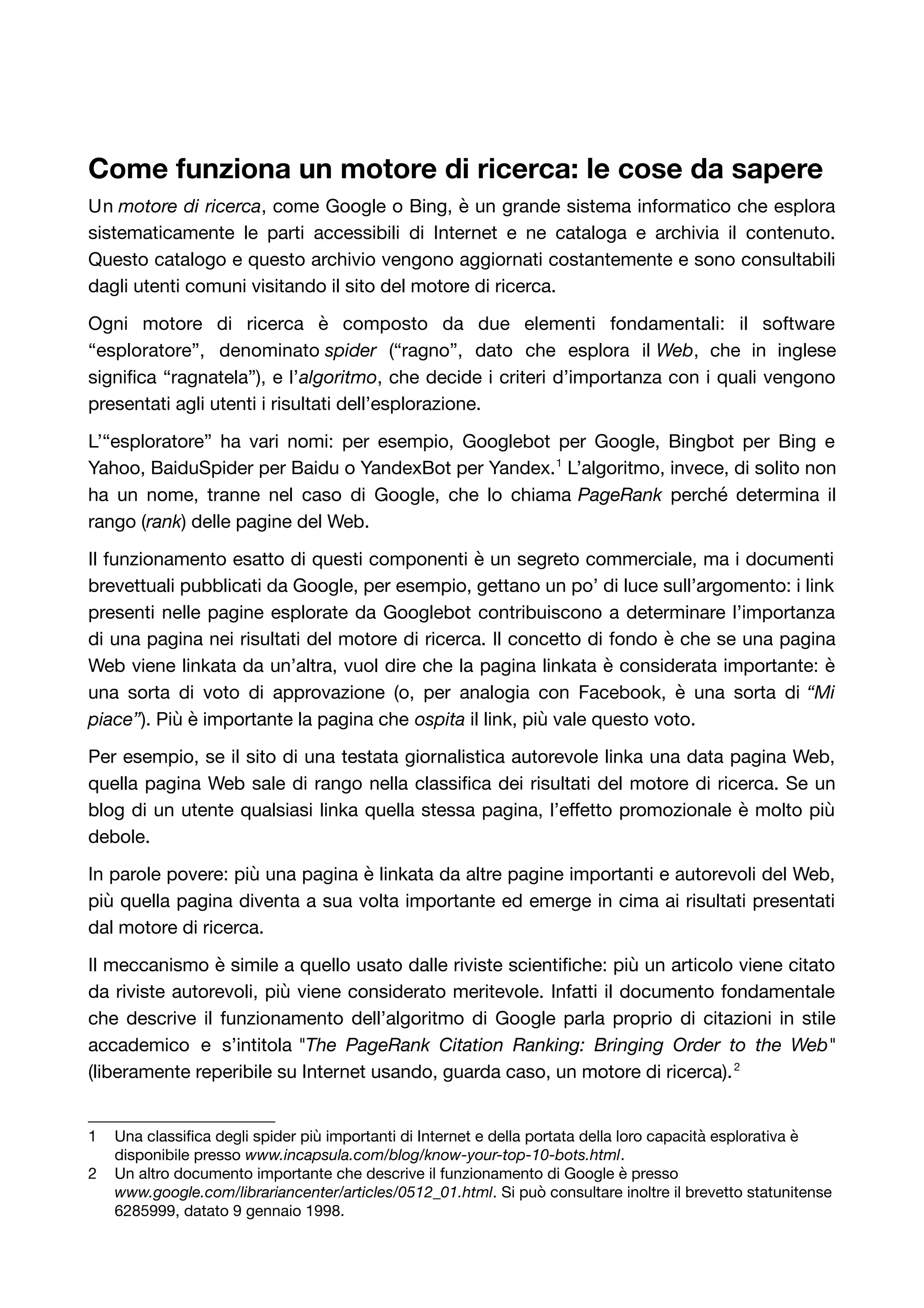 Come funziona un motore di ricerca: le cose da sapere 
Un motore di ricerca, come Google o Bing, è un grande sistema informatico che esplora 
sistematicamente le parti accessibili di Internet e ne cataloga e archivia il contenuto. 
Questo catalogo e questo archivio vengono aggiornati costantemente e sono consultabili 
dagli utenti comuni visitando il sito del motore di ricerca. 
Ogni motore di ricerca è composto da due elementi fondamentali: il software 
“esploratore”, denominato spider (“ragno”, dato che esplora il Web, che in inglese 
significa “ragnatela”), e l’algoritmo, che decide i criteri d’importanza con i quali vengono 
presentati agli utenti i risultati dell’esplorazione. 
L’“esploratore” ha vari nomi: per esempio, Googlebot per Google, Bingbot per Bing e 
Yahoo, BaiduSpider per Baidu o YandexBot per Yandex.1 L’algoritmo, invece, di solito non 
ha un nome, tranne nel caso di Google, che lo chiama PageRank perché determina il 
rango (rank) delle pagine del Web. 
Il funzionamento esatto di questi componenti è un segreto commerciale, ma i documenti 
brevettuali pubblicati da Google, per esempio, gettano un po’ di luce sull’argomento: i link 
presenti nelle pagine esplorate da Googlebot contribuiscono a determinare l’importanza 
di una pagina nei risultati del motore di ricerca. Il concetto di fondo è che se una pagina 
Web viene linkata da un’altra, vuol dire che la pagina linkata è considerata importante: è 
una sorta di voto di approvazione (o, per analogia con Facebook, è una sorta di “Mi 
piace”). Più è importante la pagina che ospita il link, più vale questo voto. 
Per esempio, se il sito di una testata giornalistica autorevole linka una data pagina Web, 
quella pagina Web sale di rango nella classifica dei risultati del motore di ricerca. Se un 
blog di un utente qualsiasi linka quella stessa pagina, l’effetto promozionale è molto più 
debole. 
In parole povere: più una pagina è linkata da altre pagine importanti e autorevoli del Web, 
più quella pagina diventa a sua volta importante ed emerge in cima ai risultati presentati 
dal motore di ricerca. 
Il meccanismo è simile a quello usato dalle riviste scientifiche: più un articolo viene citato 
da riviste autorevoli, più viene considerato meritevole. Infatti il documento fondamentale 
che descrive il funzionamento dell’algoritmo di Google parla proprio di citazioni in stile 
accademico e s’intitola "The PageRank Citation Ranking: Bringing Order to the Web" 
(liberamente reperibile su Internet usando, guarda caso, un motore di ricerca).2 
1 Una classifica degli spider più importanti di Internet e della portata della loro capacità esplorativa è 
disponibile presso www.incapsula.com/blog/know-your-top-10-bots.html. 
2 Un altro documento importante che descrive il funzionamento di Google è presso 
www.google.com/librariancenter/articles/0512_01.html. Si può consultare inoltre il brevetto statunitense 
6285999, datato 9 gennaio 1998. 
 