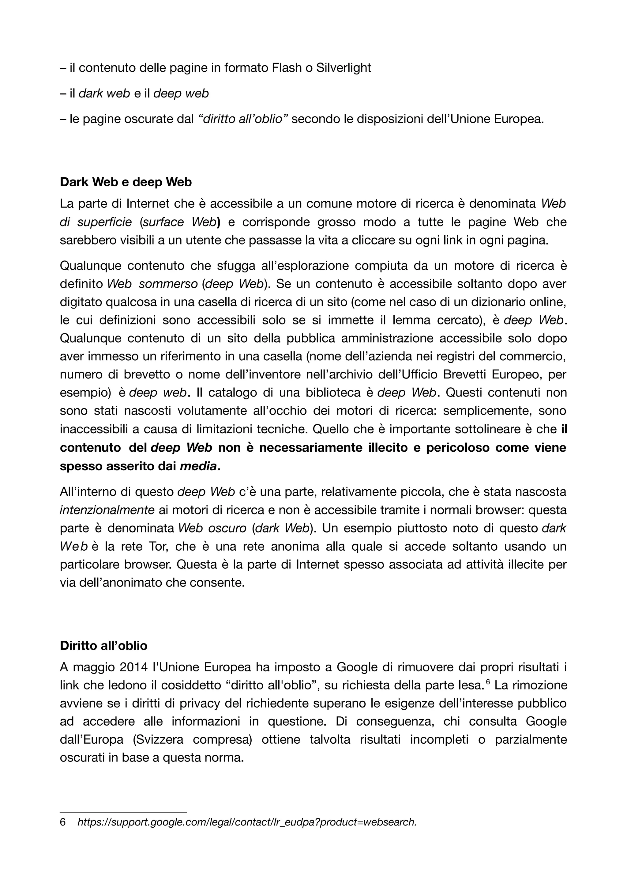 – il contenuto delle pagine in formato Flash o Silverlight 
– il dark web e il deep web 
– le pagine oscurate dal “diritto all’oblio” secondo le disposizioni dell’Unione Europea. 
Dark Web e deep Web 
La parte di Internet che è accessibile a un comune motore di ricerca è denominata Web 
di superficie (surface Web) e corrisponde grosso modo a tutte le pagine Web che 
sarebbero visibili a un utente che passasse la vita a cliccare su ogni link in ogni pagina. 
Qualunque contenuto che sfugga all’esplorazione compiuta da un motore di ricerca è 
definito Web sommerso (deep Web). Se un contenuto è accessibile soltanto dopo aver 
digitato qualcosa in una casella di ricerca di un sito (come nel caso di un dizionario online, 
le cui definizioni sono accessibili solo se si immette il lemma cercato), è deep Web. 
Qualunque contenuto di un sito della pubblica amministrazione accessibile solo dopo 
aver immesso un riferimento in una casella (nome dell’azienda nei registri del commercio, 
numero di brevetto o nome dell’inventore nell’archivio dell’Ufficio Brevetti Europeo, per 
esempio) è deep web. Il catalogo di una biblioteca è deep Web. Questi contenuti non 
sono stati nascosti volutamente all’occhio dei motori di ricerca: semplicemente, sono 
inaccessibili a causa di limitazioni tecniche. Quello che è importante sottolineare è che il 
contenuto del deep Web non è necessariamente illecito e pericoloso come viene 
spesso asserito dai media. 
All’interno di questo deep Web c’è una parte, relativamente piccola, che è stata nascosta 
intenzionalmente ai motori di ricerca e non è accessibile tramite i normali browser: questa 
parte è denominata Web oscuro (dark Web). Un esempio piuttosto noto di questo dark 
Web è la rete Tor, che è una rete anonima alla quale si accede soltanto usando un 
particolare browser. Questa è la parte di Internet spesso associata ad attività illecite per 
via dell’anonimato che consente. 
Diritto all’oblio 
A maggio 2014 l'Unione Europea ha imposto a Google di rimuovere dai propri risultati i 
link che ledono il cosiddetto “diritto all'oblio”, su richiesta della parte lesa.6 La rimozione 
avviene se i diritti di privacy del richiedente superano le esigenze dell’interesse pubblico 
ad accedere alle informazioni in questione. Di conseguenza, chi consulta Google 
dall’Europa (Svizzera compresa) ottiene talvolta risultati incompleti o parzialmente 
oscurati in base a questa norma. 
6 https://support.google.com/legal/contact/lr_eudpa?product=websearch. 
 