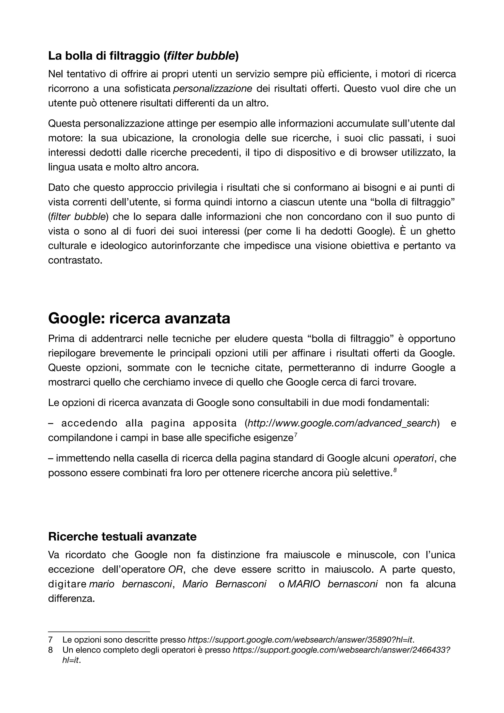 La bolla di filtraggio (filter bubble) 
Nel tentativo di offrire ai propri utenti un servizio sempre più efficiente, i motori di ricerca 
ricorrono a una sofisticata personalizzazione dei risultati offerti. Questo vuol dire che un 
utente può ottenere risultati differenti da un altro. 
Questa personalizzazione attinge per esempio alle informazioni accumulate sull’utente dal 
motore: la sua ubicazione, la cronologia delle sue ricerche, i suoi clic passati, i suoi 
interessi dedotti dalle ricerche precedenti, il tipo di dispositivo e di browser utilizzato, la 
lingua usata e molto altro ancora. 
Dato che questo approccio privilegia i risultati che si conformano ai bisogni e ai punti di 
vista correnti dell’utente, si forma quindi intorno a ciascun utente una “bolla di filtraggio” 
(filter bubble) che lo separa dalle informazioni che non concordano con il suo punto di 
vista o sono al di fuori dei suoi interessi (per come li ha dedotti Google). È un ghetto 
culturale e ideologico autorinforzante che impedisce una visione obiettiva e pertanto va 
contrastato. 
Google: ricerca avanzata 
Prima di addentrarci nelle tecniche per eludere questa “bolla di filtraggio” è opportuno 
riepilogare brevemente le principali opzioni utili per affinare i risultati offerti da Google. 
Queste opzioni, sommate con le tecniche citate, permetteranno di indurre Google a 
mostrarci quello che cerchiamo invece di quello che Google cerca di farci trovare. 
Le opzioni di ricerca avanzata di Google sono consultabili in due modi fondamentali: 
– accedendo alla pagina apposita (http://www.google.com/advanced_search) e 
compilandone i campi in base alle specifiche esigenze7 
– immettendo nella casella di ricerca della pagina standard di Google alcuni operatori, che 
possono essere combinati fra loro per ottenere ricerche ancora più selettive.8 
Ricerche testuali avanzate 
Va ricordato che Google non fa distinzione fra maiuscole e minuscole, con l’unica 
eccezione dell’operatore OR, che deve essere scritto in maiuscolo. A parte questo, 
digitare mario bernasconi, Mario Bernasconi o MARIO bernasconi non fa alcuna 
differenza. 
7 Le opzioni sono descritte presso https://support.google.com/websearch/answer/35890?hl=it. 
8 Un elenco completo degli operatori è presso https://support.google.com/websearch/answer/2466433? 
hl=it. 
 