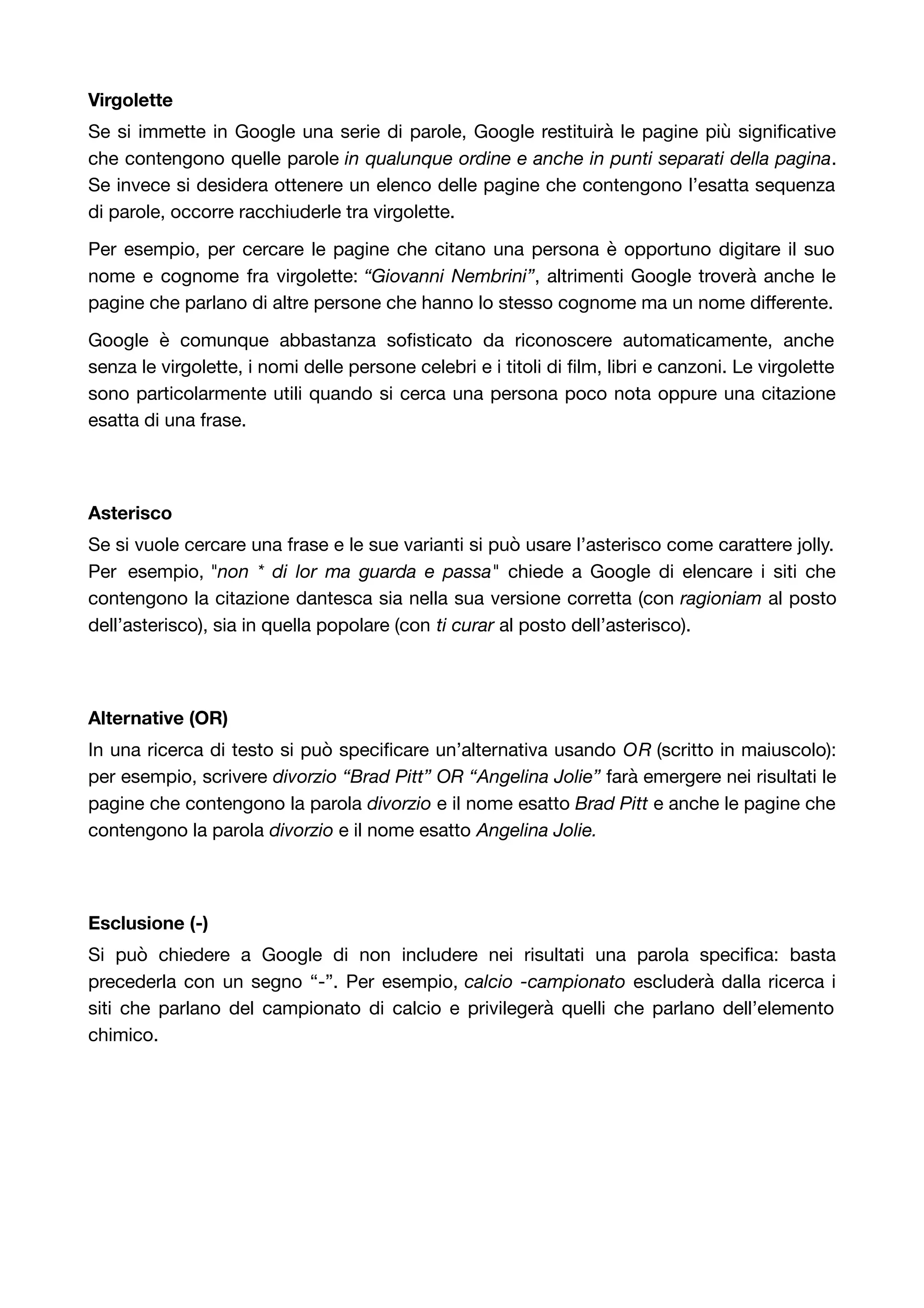 Virgolette 
Se si immette in Google una serie di parole, Google restituirà le pagine più significative 
che contengono quelle parole in qualunque ordine e anche in punti separati della pagina. 
Se invece si desidera ottenere un elenco delle pagine che contengono l’esatta sequenza 
di parole, occorre racchiuderle tra virgolette. 
Per esempio, per cercare le pagine che citano una persona è opportuno digitare il suo 
nome e cognome fra virgolette: “Giovanni Nembrini”, altrimenti Google troverà anche le 
pagine che parlano di altre persone che hanno lo stesso cognome ma un nome differente. 
Google è comunque abbastanza sofisticato da riconoscere automaticamente, anche 
senza le virgolette, i nomi delle persone celebri e i titoli di film, libri e canzoni. Le virgolette 
sono particolarmente utili quando si cerca una persona poco nota oppure una citazione 
esatta di una frase. 
Asterisco 
Se si vuole cercare una frase e le sue varianti si può usare l’asterisco come carattere jolly. 
Per esempio, "non * di lor ma guarda e passa" chiede a Google di elencare i siti che 
contengono la citazione dantesca sia nella sua versione corretta (con ragioniam al posto 
dell’asterisco), sia in quella popolare (con ti curar al posto dell’asterisco). 
Alternative (OR) 
In una ricerca di testo si può specificare un’alternativa usando OR (scritto in maiuscolo): 
per esempio, scrivere divorzio “Brad Pitt” OR “Angelina Jolie” farà emergere nei risultati le 
pagine che contengono la parola divorzio e il nome esatto Brad Pitt e anche le pagine che 
contengono la parola divorzio e il nome esatto Angelina Jolie. 
Esclusione (-) 
Si può chiedere a Google di non includere nei risultati una parola specifica: basta 
precederla con un segno “-”. Per esempio, calcio -campionato escluderà dalla ricerca i 
siti che parlano del campionato di calcio e privilegerà quelli che parlano dell’elemento 
chimico. 
 