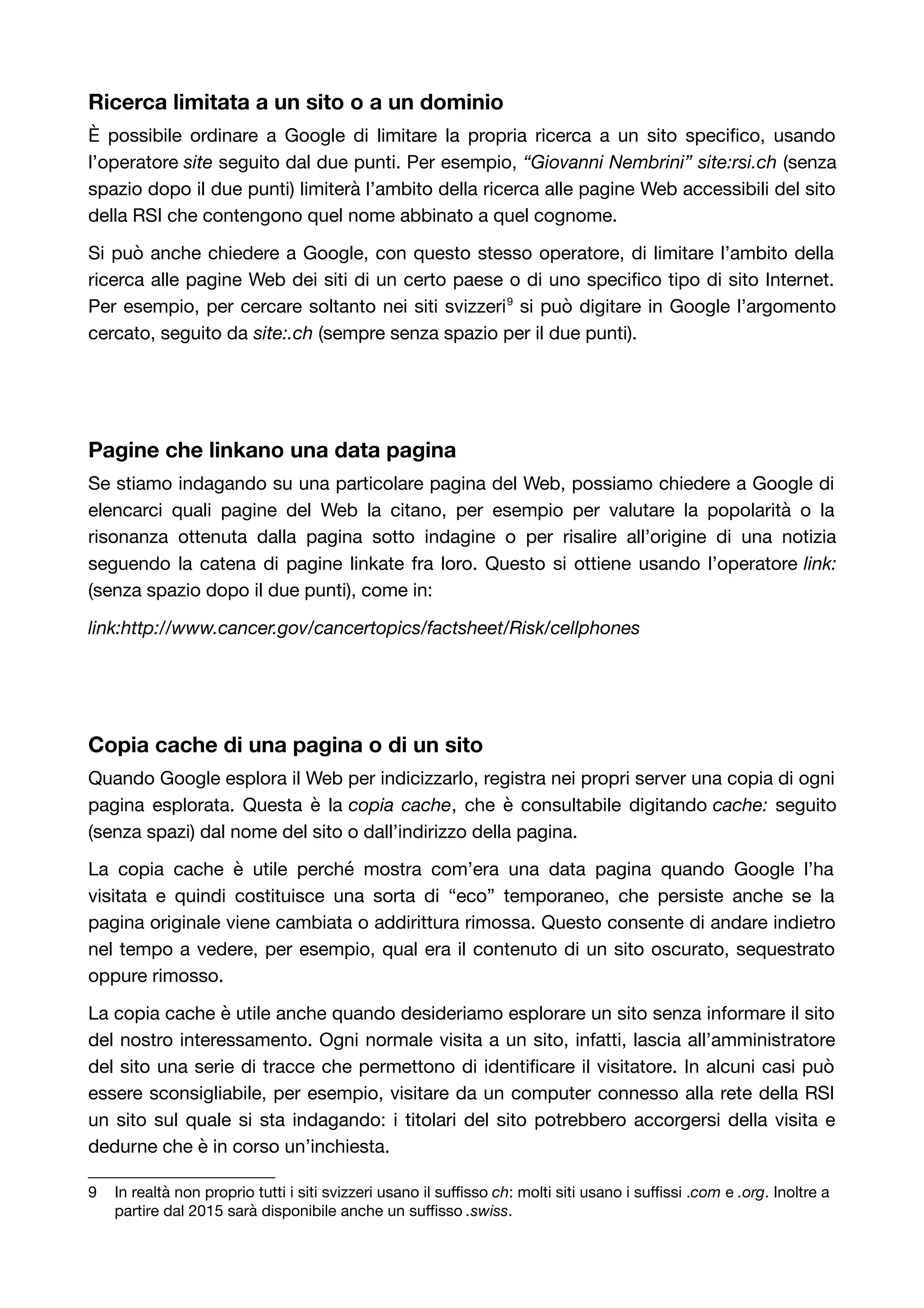 Ricerca limitata a un sito o a un dominio 
È possibile ordinare a Google di limitare la propria ricerca a un sito specifico, usando 
l’operatore site seguito dal due punti. Per esempio, “Giovanni Nembrini” site:rsi.ch (senza 
spazio dopo il due punti) limiterà l’ambito della ricerca alle pagine Web accessibili del sito 
della RSI che contengono quel nome abbinato a quel cognome. 
Si può anche chiedere a Google, con questo stesso operatore, di limitare l’ambito della 
ricerca alle pagine Web dei siti di un certo paese o di uno specifico tipo di sito Internet. 
Per esempio, per cercare soltanto nei siti svizzeri9 si può digitare in Google l’argomento 
cercato, seguito da site:.ch (sempre senza spazio per il due punti). 
Pagine che linkano una data pagina 
Se stiamo indagando su una particolare pagina del Web, possiamo chiedere a Google di 
elencarci quali pagine del Web la citano, per esempio per valutare la popolarità o la 
risonanza ottenuta dalla pagina sotto indagine o per risalire all’origine di una notizia 
seguendo la catena di pagine linkate fra loro. Questo si ottiene usando l’operatore link: 
(senza spazio dopo il due punti), come in: 
link:http://www.cancer.gov/cancertopics/factsheet/Risk/cellphones 
Copia cache di una pagina o di un sito 
Quando Google esplora il Web per indicizzarlo, registra nei propri server una copia di ogni 
pagina esplorata. Questa è la copia cache, che è consultabile digitando cache: seguito 
(senza spazi) dal nome del sito o dall’indirizzo della pagina. 
La copia cache è utile perché mostra com’era una data pagina quando Google l’ha 
visitata e quindi costituisce una sorta di “eco” temporaneo, che persiste anche se la 
pagina originale viene cambiata o addirittura rimossa. Questo consente di andare indietro 
nel tempo a vedere, per esempio, qual era il contenuto di un sito oscurato, sequestrato 
oppure rimosso. 
La copia cache è utile anche quando desideriamo esplorare un sito senza informare il sito 
del nostro interessamento. Ogni normale visita a un sito, infatti, lascia all’amministratore 
del sito una serie di tracce che permettono di identificare il visitatore. In alcuni casi può 
essere sconsigliabile, per esempio, visitare da un computer connesso alla rete della RSI 
un sito sul quale si sta indagando: i titolari del sito potrebbero accorgersi della visita e 
dedurne che è in corso un’inchiesta. 
9 In realtà non proprio tutti i siti svizzeri usano il suffisso ch: molti siti usano i suffissi .com e .org. Inoltre a 
partire dal 2015 sarà disponibile anche un suffisso .swiss. 
 