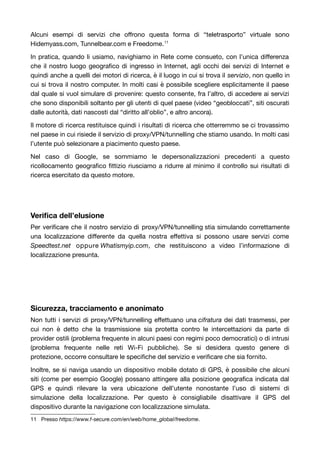 Alcuni esempi di servizi che offrono questa forma di “teletrasporto” virtuale sono 
Hidemyass.com, Tunnelbear.com e Freedome.11 
In pratica, quando li usiamo, navighiamo in Rete come consueto, con l’unica differenza 
che il nostro luogo geografico di ingresso in Internet, agli occhi dei servizi di Internet e 
quindi anche a quelli dei motori di ricerca, è il luogo in cui si trova il servizio, non quello in 
cui si trova il nostro computer. In molti casi è possibile scegliere esplicitamente il paese 
dal quale si vuol simulare di provenire: questo consente, fra l’altro, di accedere ai servizi 
che sono disponibili soltanto per gli utenti di quel paese (video “geobloccati”, siti oscurati 
dalle autorità, dati nascosti dal “diritto all’oblio”, e altro ancora). 
Il motore di ricerca restituisce quindi i risultati di ricerca che otterremmo se ci trovassimo 
nel paese in cui risiede il servizio di proxy/VPN/tunnelling che stiamo usando. In molti casi 
l’utente può selezionare a piacimento questo paese. 
Nel caso di Google, se sommiamo le depersonalizzazioni precedenti a questo 
ricollocamento geografico fittizio riusciamo a ridurre al minimo il controllo sui risultati di 
ricerca esercitato da questo motore. 
Verifica dell’elusione 
Per verificare che il nostro servizio di proxy/VPN/tunnelling stia simulando correttamente 
una localizzazione differente da quella nostra effettiva si possono usare servizi come 
Speedtest.net oppure Whatismyip.com, che restituiscono a video l’informazione di 
localizzazione presunta. 
Sicurezza, tracciamento e anonimato 
Non tutti i servizi di proxy/VPN/tunnelling effettuano una cifratura dei dati trasmessi, per 
cui non è detto che la trasmissione sia protetta contro le intercettazioni da parte di 
provider ostili (problema frequente in alcuni paesi con regimi poco democratici) o di intrusi 
(problema frequente nelle reti Wi-Fi pubbliche). Se si desidera questo genere di 
protezione, occorre consultare le specifiche del servizio e verificare che sia fornito. 
Inoltre, se si naviga usando un dispositivo mobile dotato di GPS, è possibile che alcuni 
siti (come per esempio Google) possano attingere alla posizione geografica indicata dal 
GPS e quindi rilevare la vera ubicazione dell’utente nonostante l’uso di sistemi di 
simulazione della localizzazione. Per questo è consigliabile disattivare il GPS del 
dispositivo durante la navigazione con localizzazione simulata. 
11 Presso https://www.f-secure.com/en/web/home_global/freedome. 
 
