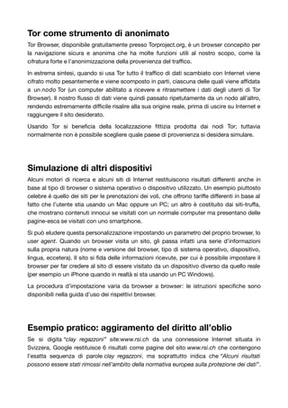 Tor come strumento di anonimato 
Tor Browser, disponibile gratuitamente presso Torproject.org, è un browser concepito per 
la navigazione sicura e anonima che ha molte funzioni utili al nostro scopo, come la 
cifratura forte e l’anonimizzazione della provenienza del traffico. 
In estrema sintesi, quando si usa Tor tutto il traffico di dati scambiato con Internet viene 
cifrato molto pesantemente e viene scomposto in parti, ciascuna delle quali viene affidata 
a un nodo Tor (un computer abilitato a ricevere e ritrasmettere i dati degli utenti di Tor 
Browser). Il nostro flusso di dati viene quindi passato ripetutamente da un nodo all’altro, 
rendendo estremamente difficile risalire alla sua origine reale, prima di uscire su Internet e 
raggiungere il sito desiderato. 
Usando Tor si beneficia della localizzazione fittizia prodotta dai nodi Tor; tuttavia 
normalmente non è possibile scegliere quale paese di provenienza si desidera simulare. 
Simulazione di altri dispositivi 
Alcuni motori di ricerca e alcuni siti di Internet restituiscono risultati differenti anche in 
base al tipo di browser o sistema operativo o dispositivo utilizzato. Un esempio piuttosto 
celebre è quello dei siti per le prenotazioni dei voli, che offrono tariffe differenti in base al 
fatto che l’utente stia usando un Mac oppure un PC; un altro è costituito dai siti-truffa, 
che mostrano contenuti innocui se visitati con un normale computer ma presentano delle 
pagine-esca se visitati con uno smartphone. 
Si può eludere questa personalizzazione impostando un parametro del proprio browser, lo 
user agent. Quando un browser visita un sito, gli passa infatti una serie d’informazioni 
sulla propria natura (nome e versione del browser, tipo di sistema operativo, dispositivo, 
lingua, eccetera). Il sito si fida delle informazioni ricevute, per cui è possibile impostare il 
browser per far credere al sito di essere visitato da un dispositivo diverso da quello reale 
(per esempio un iPhone quando in realtà si sta usando un PC Windows). 
La procedura d’impostazione varia da browser a browser: le istruzioni specifiche sono 
disponibili nella guida d’uso dei rispettivi browser. 
Esempio pratico: aggiramento del diritto all’oblio 
Se si digita “clay regazzoni” site:www.rsi.ch da una connessione Internet situata in 
Svizzera, Google restituisce 6 risultati come pagine del sito www.rsi.ch che contengono 
l’esatta sequenza di parole clay regazzoni, ma soprattutto indica che “Alcuni risultati 
possono essere stati rimossi nell’ambito della normativa europea sulla protezione dei dati”. 
 