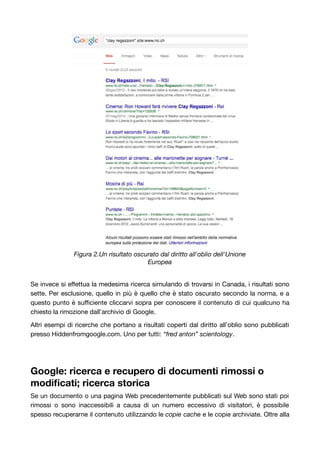 Figura 2.Un risultato oscurato dal diritto all'oblio dell'Unione 
Europea 
Se invece si effettua la medesima ricerca simulando di trovarsi in Canada, i risultati sono 
sette. Per esclusione, quello in più è quello che è stato oscurato secondo la norma, e a 
questo punto è sufficiente cliccarvi sopra per conoscere il contenuto di cui qualcuno ha 
chiesto la rimozione dall’archivio di Google. 
Altri esempi di ricerche che portano a risultati coperti dal diritto all’oblio sono pubblicati 
presso Hiddenfromgoogle.com. Uno per tutti: “fred anton” scientology. 
Google: ricerca e recupero di documenti rimossi o 
modificati; ricerca storica 
Se un documento o una pagina Web precedentemente pubblicati sul Web sono stati poi 
rimossi o sono inaccessibili a causa di un numero eccessivo di visitatori, è possibile 
spesso recuperarne il contenuto utilizzando le copie cache e le copie archiviate. Oltre alla 
 