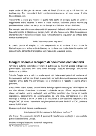 copia cache di Google c’è anche quella di Coral (Coralcdn.org) e c’è l’archivio di 
Archive.org. Per consultarli tutti contemporaneamente si può usare il sito 
Cachedpages.com. 
Tipicamente la copia più recente è quella nella cache di Google; quella di Coral è 
leggermente meno recente; e infine le copie multiple custodite presso Archive.org 
possono andare indietro nel tempo anche fino agli anni Novanta del secolo scorso. 
Per esempio, per ottenere un elenco dei siti sequestrati dalle autorità italiane si può usare 
l’operatore intitle di Google per cercare tutti i siti che hanno come titolo l’espressione 
standard usata in Italia in questi casi, ossia "sito sottoposto a sequestro". La sintassi della 
ricerca diventa quindi: 
intitle:"sito sottoposto a sequestro" 
A questo punto si sceglie un sito sequestrato e si immette il suo nome in 
Cachedpages.com: solitamente Archive.org ne contiene una copia risalente a prima del 
sequestro che consente di fare ipotesi sulle ragioni del sequestro stesso. 
Google: ricerca e recupero di documenti confidenziali 
Talvolta le autorità commettono l’errore di pubblicare su Internet, presso indirizzi non 
pubblicizzati, documenti che sono sotto embargo. Scaduto l’embargo, annunciano 
l’indirizzo al pubblico. 
Tuttavia Google vede e indicizza anche quasi tutti i documenti pubblicati, anche se si 
trovano presso indirizzi non linkati o annunciati, per cui i documenti sono comunque già 
reperibili prima della fine dell’embargo se si immettono in Google le parole chiave 
pertinenti. 
I documenti usano spesso diciture come embargo oppure embargoed until seguito da 
una data, do not disseminate, strictement confidentiel, ne pas diffuser, ne pas devoiler, 
streng vertraulich, streng vertraulich und rechtlich geschützt . La ricerca di queste 
espressioni, specialmente se accompagnata da una data, dall’operatore site: che 
restringa la ricerca a siti di un ente o di un’azienda e dall’operatore filetype:PDF e/o 
filetype:DOC (di norma i documenti vengono pubblicati come file PDF o DOC), produce 
spesso frutti inattesi. 
Un esempio limite è dato da questa ricerca: 
intext:password intext:username filetype:csv inurl:.csv12 
che trova i file contenenti elenchi di password incautamente custoditi in una cartella 
pubblica accessibile a Google. 
Un altro esempio altrettanto estremo è il seguente: 
12 Al posto di csv si può usare anche xls. 
 