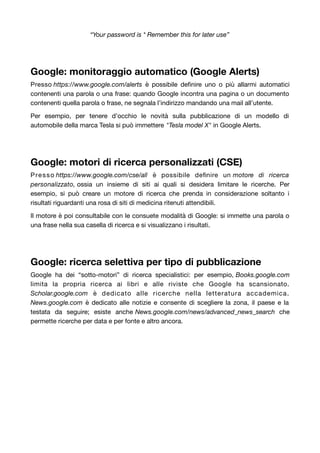 “Your password is * Remember this for later use” 
Google: monitoraggio automatico (Google Alerts) 
Presso https://www.google.com/alerts è possibile definire uno o più allarmi automatici 
contenenti una parola o una frase: quando Google incontra una pagina o un documento 
contenenti quella parola o frase, ne segnala l’indirizzo mandando una mail all’utente. 
Per esempio, per tenere d’occhio le novità sulla pubblicazione di un modello di 
automobile della marca Tesla si può immettere "Tesla model X" in Google Alerts. 
Google: motori di ricerca personalizzati (CSE) 
Presso https://www.google.com/cse/all è possibile definire un motore di ricerca 
personalizzato, ossia un insieme di siti ai quali si desidera limitare le ricerche. Per 
esempio, si può creare un motore di ricerca che prenda in considerazione soltanto i 
risultati riguardanti una rosa di siti di medicina ritenuti attendibili. 
Il motore è poi consultabile con le consuete modalità di Google: si immette una parola o 
una frase nella sua casella di ricerca e si visualizzano i risultati. 
Google: ricerca selettiva per tipo di pubblicazione 
Google ha dei “sotto-motori” di ricerca specialistici: per esempio, Books.google.com 
limita la propria ricerca ai libri e alle riviste che Google ha scansionato. 
Scholar.google.com è dedicato alle ricerche nella letteratura accademica. 
News.google.com è dedicato alle notizie e consente di scegliere la zona, il paese e la 
testata da seguire; esiste anche News.google.com/news/advanced_news_search che 
permette ricerche per data e per fonte e altro ancora. 
 