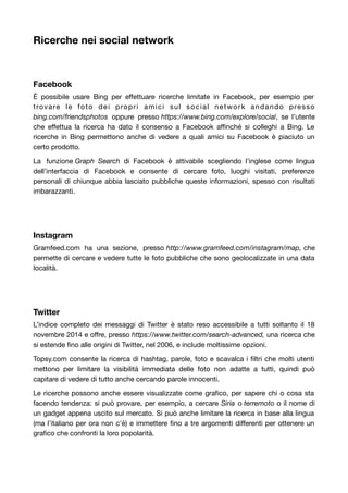 Ricerche nei social network 
Facebook 
È possibile usare Bing per effettuare ricerche limitate in Facebook, per esempio per 
trovare le foto dei propri amici sul social network andando presso 
bing.com/friendsphotos oppure presso https://www.bing.com/explore/social, se l’utente 
che effettua la ricerca ha dato il consenso a Facebook affinché si colleghi a Bing. Le 
ricerche in Bing permettono anche di vedere a quali amici su Facebook è piaciuto un 
certo prodotto. 
La funzione Graph Search di Facebook è attivabile scegliendo l’inglese come lingua 
dell’interfaccia di Facebook e consente di cercare foto, luoghi visitati, preferenze 
personali di chiunque abbia lasciato pubbliche queste informazioni, spesso con risultati 
imbarazzanti. 
Instagram 
Gramfeed.com ha una sezione, presso http://www.gramfeed.com/instagram/map, che 
permette di cercare e vedere tutte le foto pubbliche che sono geolocalizzate in una data 
località. 
Twitter 
L’indice completo dei messaggi di Twitter è stato reso accessibile a tutti soltanto il 18 
novembre 2014 e offre, presso https://www.twitter.com/search-advanced, una ricerca che 
si estende fino alle origini di Twitter, nel 2006, e include moltissime opzioni. 
Topsy.com consente la ricerca di hashtag, parole, foto e scavalca i filtri che molti utenti 
mettono per limitare la visibilità immediata delle foto non adatte a tutti, quindi può 
capitare di vedere di tutto anche cercando parole innocenti. 
Le ricerche possono anche essere visualizzate come grafico, per sapere chi o cosa sta 
facendo tendenza: si può provare, per esempio, a cercare Siria o terremoto o il nome di 
un gadget appena uscito sul mercato. Si può anche limitare la ricerca in base alla lingua 
(ma l'italiano per ora non c'è) e immettere fino a tre argomenti differenti per ottenere un 
grafico che confronti la loro popolarità. 
 