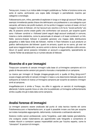Twicsy.com, invece, è un indice delle immagini pubblicate su Twitter e funziona come una 
sorta di cache, archiviando una copia delle immagini e permettendo ricerche per 
categorie o cronologie. 
Followerwonk.com, infine, permette di esplorare in lungo e in largo gli account Twitter, per 
esempio immettendo parole chiave che definiscano una professione o una categoria e poi 
cercando, all'interno dei profili risultanti, chi ha scritto il maggior numero di tweet, chi ha il 
maggior numero di follower, chi ha l'account più vecchio e chi ha la “social authority” più 
alta. Si possono anche creare grafici che confrontano vari account, per scoprire quanti 
sono i follower condivisi e i followed (utenti seguiti dagli account analizzati) in comune, 
insieme a tante statistiche, come la percentuale di retweet o di tweet contenenti un link. 
Nella sezione Analyze follower è possibile generare una mappa della distribuzione 
geografica e delle fasce d'età dei follower, mentre in Track followers si può produrre un 
grafico dell'evoluzione dei follower: quanti ne arrivano, quanti se ne vanno, gli orari nei 
quali sono maggiormente attivi, se sono uomini o donne, le lingue utilizzate e altro ancora. 
Alcuni di questi servizi possono richiedere un account a pagamento, specialmente se 
l'utente Twitter da analizzare ha un numero elevato di follower. 
Ricerche di e per immagini 
Tineye.com consente di cercare immagini sulla base di un’immagine campione ed è in 
grado di rilevare anche versioni più grandi o troncate o manipolate di un campione. 
La ricerca per immagini di Google (images.google.com) e quella di Bing (bing.com/? 
scope=image) permette di cercare immagini in base a una descrizione testuale oppure di 
sottoporre al motore di ricerca un’immagine campione per scoprire se esistono immagini 
simili al campione. 
ImageRaider.com è simile a Tineye, ma offre in aggiunta un servizio di monitoraggio, 
allertando l’utente quando trova un sito che ha pubblicato un’immagine sufficientemente 
simile a quella che gli è stata data come campione. 
Analisi forense di immagini 
Le immagini possono essere analizzate dal punto di vista tecnico tramite siti come 
Fotoforensics.com e Hackerfactor.com, ai quali è possibile inviare una foto per scoprire 
se è stata manipolata aggiungendo, deformando, ricolorando o sottraendo elementi. 
Esistono inoltre servizi professionali, come Tungstène, usati dalle testate giornalistiche, 
che svolgono analisi matematiche più approfondite sulle fotografie e consentono di 
rivelare ritocchi e correzioni spesso impercettibili anche per l’occhio esperto, come le 
“clonazioni” di porzioni di immagini. 
 