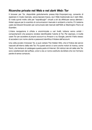 Ricerche private nel Web e nel dark Web: Tor 
Il browser per Tor, disponibile gratuitamente presso http://torproject.org, consente di 
esplorare in modo riservato, senza lasciare tracce, sia il Web tradizionale sia il dark Web. 
Si rivela quindi molto utile per “sopralluoghi” virtuali a siti da effettuare senza allertare i 
titolari oppure per lo scambio di comunicazioni riservate in ambienti a rischio. È il sistema 
usato da Edward Snowden per comunicare dati riservati dell’NSA ai Washington Post e al 
Guardian. 
L’intera navigazione è cifrata e anonimizzata a vari livelli; tuttavia vanno evitati i 
comportamenti che possono rendere identificabile l’utente di Tor. Per esempio, è inutile 
usare Tor per accedere al proprio account su Amazon o su Google, perché il fatto stesso 
di accedervi con nome utente e password identifica il titolare dell’account. 
Una volta avviato il browser Tor, si può visitare The Hidden Wiki, che è l’îndice dei servizi 
nascosti all’interno della rete Tor. Fra questi servizi ci sono anche motori di ricerca, come 
Torch, che tentano di catalogare questa parte di Internet. Gli indirizzi dei siti della rete Tor 
sono caratterizzati dal suffisso .onion e da un nome costituito da lettere che non formano 
parole di senso compiuto. 
