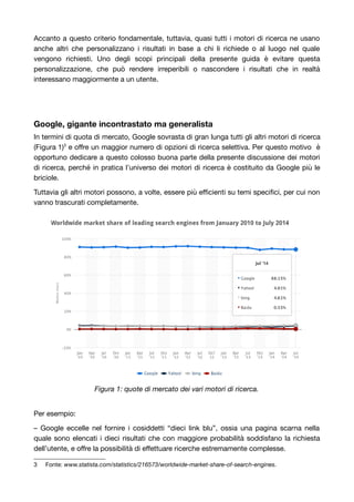 Accanto a questo criterio fondamentale, tuttavia, quasi tutti i motori di ricerca ne usano 
anche altri che personalizzano i risultati in base a chi li richiede o al luogo nel quale 
vengono richiesti. Uno degli scopi principali della presente guida è evitare questa 
personalizzazione, che può rendere irreperibili o nascondere i risultati che in realtà 
interessano maggiormente a un utente. 
Google, gigante incontrastato ma generalista 
In termini di quota di mercato, Google sovrasta di gran lunga tutti gli altri motori di ricerca 
(Figura 1)3 e offre un maggior numero di opzioni di ricerca selettiva. Per questo motivo è 
opportuno dedicare a questo colosso buona parte della presente discussione dei motori 
di ricerca, perché in pratica l’universo dei motori di ricerca è costituito da Google più le 
briciole. 
Tuttavia gli altri motori possono, a volte, essere più efficienti su temi specifici, per cui non 
vanno trascurati completamente. 
Figura 1: quote di mercato dei vari motori di ricerca. 
Per esempio: 
– Google eccelle nel fornire i cosiddetti “dieci link blu”, ossia una pagina scarna nella 
quale sono elencati i dieci risultati che con maggiore probabilità soddisfano la richiesta 
dell’utente, e offre la possibilità di effettuare ricerche estremamente complesse. 
3 Fonte: www.statista.com/statistics/216573/worldwide-market-share-of-search-engines. 
 