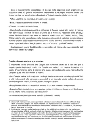 – Bing è maggiormente specializzato di Google nella copertura degli argomenti più 
popolari e offre più grafica, informazioni direttamente sulla pagina iniziale e anche una 
ricerca parziale nei social network Facebook e Twitter (cosa che gli altri non fanno). 
– Yahoo usa Bing ma ne modula diversamente i risultati. 
– Baidu è specializzato nelle ricerche in cinese. 
– Yandex copre le ricerche in russo. 
– DuckDuckGo si distingue perché, a differenza di Google e degli altri motori di ricerca, 
non personalizza i risultati in base all’utente ed è molto più rispettoso della privacy;4 
inoltre fornisce risultati che sono un ibrido di quelli forniti da Yandex, Yahoo, Bing, 
Wolfram Alpha (sito specializzato nella risoluzione di quesiti di statistica e matematica) e 
Yummly (motore specializzato in alimentazione, cucina e ricette, che consente ricerche in 
base a ingredienti, diete, allergie, prezzo, sapori e “impara” i gusti dell’utente). 
– Startpage.com, come DuckDuckGo, è un motore di ricerca che non raccoglie dati 
personali; è basato su Google. 
Quello che un motore non mostra 
È importante tenere presente che Google non è Internet, anche se è vero che per la 
maggior parte degli utenti quello che Google non vede (o non mostra) in pratica non 
esiste. C’è un’enorme parte di Internet che sfugge completamente a una ricerca tramite 
Google o quasi tutti altri i motori di ricerca. 
Infatti Google vede e indicizza (ossia cataloga) fondamentalmente tutte le pagine del Web 
e tutti i documenti che sarebbero accessibili a un normale utente dotato di browser 
(Internet Explorer, Firefox, Chrome, Safari). Non può vedere: 
– le pagine Web che sono accessibili soltanto dopo aver immesso una password 
– le pagine Web che includono uno speciale codice di divieto contenuto in un file di nome 
robots.txt che viene pubblicato da ciascun sito5 
– il contenuto dei principali social network (Facebook, Twitter) 
4 Alcune forti motivazioni per preoccuparsi della schedatura sistematica delle ricerche effettuate dagli 
utenti ad opera di Google e altri motori di ricerca, con implicazioni a lungo termine sia personali sia 
politiche, sono descritte in questo articolo: www.osnews.com/story/24867/DuckDuckGo_The_Privacy-centric_ 
Alternative_to_Google. 
5 Esiste anche l’opposto, ossia la sitemap, che è un file, pubblicato da ciascun sito, che contiene un 
elenco di indirizzi (URL) di contenuti del sito che il gestore del sito vuole che vengano visti indicizzati da 
un motore di ricerca. La sitemap consente inoltre di includere informazioni supplementari su ciascun 
indirizzo (quando è stato aggiornato l’ultima volta, con che periodicità viene aggiornato e quanto è 
importante rispetto agli altri indirizzi del sito. Si rivela particolarmente utile per consentire ai motori di 
ricerca di catalogare il contenuto delle pagine in formato Silverlight o Flash, normalmente non 
indicizzate. 
 
