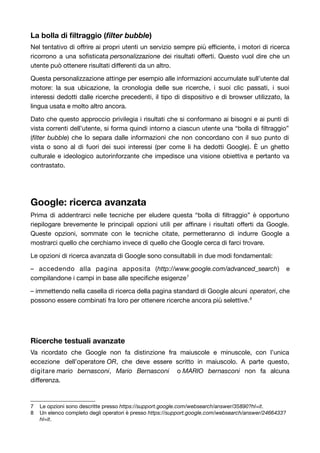 La bolla di filtraggio (filter bubble) 
Nel tentativo di offrire ai propri utenti un servizio sempre più efficiente, i motori di ricerca 
ricorrono a una sofisticata personalizzazione dei risultati offerti. Questo vuol dire che un 
utente può ottenere risultati differenti da un altro. 
Questa personalizzazione attinge per esempio alle informazioni accumulate sull’utente dal 
motore: la sua ubicazione, la cronologia delle sue ricerche, i suoi clic passati, i suoi 
interessi dedotti dalle ricerche precedenti, il tipo di dispositivo e di browser utilizzato, la 
lingua usata e molto altro ancora. 
Dato che questo approccio privilegia i risultati che si conformano ai bisogni e ai punti di 
vista correnti dell’utente, si forma quindi intorno a ciascun utente una “bolla di filtraggio” 
(filter bubble) che lo separa dalle informazioni che non concordano con il suo punto di 
vista o sono al di fuori dei suoi interessi (per come li ha dedotti Google). È un ghetto 
culturale e ideologico autorinforzante che impedisce una visione obiettiva e pertanto va 
contrastato. 
Google: ricerca avanzata 
Prima di addentrarci nelle tecniche per eludere questa “bolla di filtraggio” è opportuno 
riepilogare brevemente le principali opzioni utili per affinare i risultati offerti da Google. 
Queste opzioni, sommate con le tecniche citate, permetteranno di indurre Google a 
mostrarci quello che cerchiamo invece di quello che Google cerca di farci trovare. 
Le opzioni di ricerca avanzata di Google sono consultabili in due modi fondamentali: 
– accedendo alla pagina apposita (http://www.google.com/advanced_search) e 
compilandone i campi in base alle specifiche esigenze7 
– immettendo nella casella di ricerca della pagina standard di Google alcuni operatori, che 
possono essere combinati fra loro per ottenere ricerche ancora più selettive.8 
Ricerche testuali avanzate 
Va ricordato che Google non fa distinzione fra maiuscole e minuscole, con l’unica 
eccezione dell’operatore OR, che deve essere scritto in maiuscolo. A parte questo, 
digitare mario bernasconi, Mario Bernasconi o MARIO bernasconi non fa alcuna 
differenza. 
7 Le opzioni sono descritte presso https://support.google.com/websearch/answer/35890?hl=it. 
8 Un elenco completo degli operatori è presso https://support.google.com/websearch/answer/2466433? 
hl=it. 
 