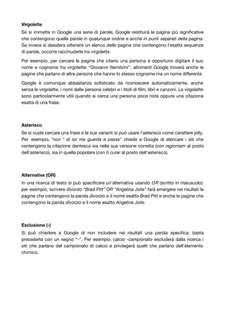 Virgolette 
Se si immette in Google una serie di parole, Google restituirà le pagine più significative 
che contengono quelle parole in qualunque ordine e anche in punti separati della pagina. 
Se invece si desidera ottenere un elenco delle pagine che contengono l’esatta sequenza 
di parole, occorre racchiuderle tra virgolette. 
Per esempio, per cercare le pagine che citano una persona è opportuno digitare il suo 
nome e cognome fra virgolette: “Giovanni Nembrini”, altrimenti Google troverà anche le 
pagine che parlano di altre persone che hanno lo stesso cognome ma un nome differente. 
Google è comunque abbastanza sofisticato da riconoscere automaticamente, anche 
senza le virgolette, i nomi delle persone celebri e i titoli di film, libri e canzoni. Le virgolette 
sono particolarmente utili quando si cerca una persona poco nota oppure una citazione 
esatta di una frase. 
Asterisco 
Se si vuole cercare una frase e le sue varianti si può usare l’asterisco come carattere jolly. 
Per esempio, "non * di lor ma guarda e passa" chiede a Google di elencare i siti che 
contengono la citazione dantesca sia nella sua versione corretta (con ragioniam al posto 
dell’asterisco), sia in quella popolare (con ti curar al posto dell’asterisco). 
Alternative (OR) 
In una ricerca di testo si può specificare un’alternativa usando OR (scritto in maiuscolo): 
per esempio, scrivere divorzio “Brad Pitt” OR “Angelina Jolie” farà emergere nei risultati le 
pagine che contengono la parola divorzio e il nome esatto Brad Pitt e anche le pagine che 
contengono la parola divorzio e il nome esatto Angelina Jolie. 
Esclusione (-) 
Si può chiedere a Google di non includere nei risultati una parola specifica: basta 
precederla con un segno “-”. Per esempio, calcio -campionato escluderà dalla ricerca i 
siti che parlano del campionato di calcio e privilegerà quelli che parlano dell’elemento 
chimico. 
 
