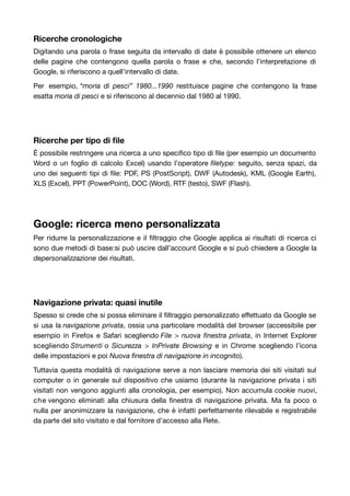 Ricerche cronologiche 
Digitando una parola o frase seguita da intervallo di date è possibile ottenere un elenco 
delle pagine che contengono quella parola o frase e che, secondo l’interpretazione di 
Google, si riferiscono a quell’intervallo di date. 
Per esempio, “moria di pesci” 1980...1990 restituisce pagine che contengono la frase 
esatta moria di pesci e si riferiscono al decennio dal 1980 al 1990. 
Ricerche per tipo di file 
È possibile restringere una ricerca a uno specifico tipo di file (per esempio un documento 
Word o un foglio di calcolo Excel) usando l’operatore filetype: seguito, senza spazi, da 
uno dei seguenti tipi di file: PDF, PS (PostScript), DWF (Autodesk), KML (Google Earth), 
XLS (Excel), PPT (PowerPoint), DOC (Word), RTF (testo), SWF (Flash). 
Google: ricerca meno personalizzata 
Per ridurre la personalizzazione e il filtraggio che Google applica ai risultati di ricerca ci 
sono due metodi di base:si può uscire dall’account Google e si può chiedere a Google la 
depersonalizzazione dei risultati. 
Navigazione privata: quasi inutile 
Spesso si crede che si possa eliminare il filtraggio personalizzato effettuato da Google se 
si usa la navigazione privata, ossia una particolare modalità del browser (accessibile per 
esempio in Firefox e Safari scegliendo File > nuova finestra privata, in Internet Explorer 
scegliendo Strumenti o Sicurezza > InPrivate Browsing e in Chrome scegliendo l’icona 
delle impostazioni e poi Nuova finestra di navigazione in incognito). 
Tuttavia questa modalità di navigazione serve a non lasciare memoria dei siti visitati sul 
computer o in generale sul dispositivo che usiamo (durante la navigazione privata i siti 
visitati non vengono aggiunti alla cronologia, per esempio). Non accumula cookie nuovi, 
che vengono eliminati alla chiusura della finestra di navigazione privata. Ma fa poco o 
nulla per anonimizzare la navigazione, che è infatti perfettamente rilevabile e registrabile 
da parte del sito visitato e dal fornitore d’accesso alla Rete. 
 