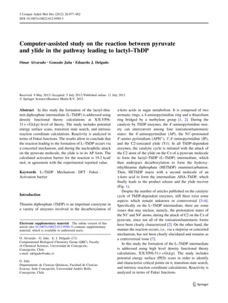 Computer-assisted study on the reaction between pyruvate
and ylide in the pathway leading to lactyl–ThDP
Omar Alvarado • Gonzalo Jan˜a • Eduardo J. Delgado
Received: 9 May 2012 / Accepted: 5 July 2012 / Published online: 11 July 2012
Ó Springer Science+Business Media B.V. 2012
Abstract In this study the formation of the lactyl–thia-
min diphosphate intermediate (L–ThDP) is addressed using
density functional theory calculations at X3LYP/6-
31??G(d,p) level of theory. The study includes potential
energy surface scans, transition state search, and intrinsic
reaction coordinate calculations. Reactivity is analyzed in
terms of Fukui functions. The results allow to conclude that
the reaction leading to the formation of L–ThDP occurs via
a concerted mechanism, and during the nucleophilic attack
on the pyruvate molecule, the ylide is in its AP form. The
calculated activation barrier for the reaction is 19.2 kcal/
mol, in agreement with the experimental reported value.
Keywords L–ThDP Á Mechanism Á DFT Á Fukui Á
Activation barrier
Introduction
Thiamin diphosphate (ThDP) is an important coenzyme in
a variety of enzymes involved in the decarboxylation of
a-keto acids in sugar metabolism. It is composed of two
aromatic rings, a 4-aminopyrimidine ring and a thiazolium
ring bridged by a methylene group [1, 2]. During the
catalysis by ThDP enzymes, the 40
-aminopyrimidine moi-
ety can interconvert among four ionization/tautomeric
states: the 40
-aminopyrimidine (AP), the N10
-protonated
40
-amino pyrimidium (APH?
), 10
,40
-iminopyrimidine (IP),
and the C2-ionizated ylide (Y1). In all ThDP-dependent
enzymes, the catalytic cycle is initiated with the attack of
the C2 atom of the ylide on the Ca of a pyruvate molecule
to form the lactyl–ThDP (L–ThDP) intermediate, which
then undergoes decarboxylation to form the hydroxy-
ethylthiamin diphosphate (HEThDP) enamine/carbanion.
Then, HEThDP reacts with a second molecule of an
a-keto acid to form the intermediate AHA–ThDP, which
ﬁnally leads to the product release and the ylide recover
(Fig. 1).
Despite the number of articles published on the catalytic
cycle of ThDP-dependent enzymes, still there exist some
aspects which remain unknown or controversial [3–6].
Speciﬁcally on the L–ThDP intermediate, there are some
issues that stay unclear, namely, the protonation states of
the N10
and N40
atoms, during the attack of C2 on the Ca of
pyruvate, since not all of the ionization/tautomeric forms
have been clearly characterized [2]. On the other hand, the
manner the reaction occurs, i.e., via a stepwise or concerted
mechanism, has not been clearly elucidated and remains as
a controversial issue [7].
In this study the formation of the L–ThDP intermediate
is addressed using high level density functional theory
calculations, X3LYP/6-31??G(d,p). The study includes
potential energy surface (PES) scans in order to identify
and characterize critical points on it, transition state search,
and intrinsic reaction coordinate calculations. Reactivity is
analyzed in terms of Fukui functions.
Electronic supplementary material The online version of this
article (doi:10.1007/s10822-012-9589-3) contains supplementary
material, which is available to authorized users.
O. Alvarado Á G. Jan˜a Á E. J. Delgado (&)
Computational Biological Chemistry Group (QBC), Faculty
of Chemical Sciences, Universidad de Concepcio´n,
Concepcio´n, Chile
e-mail: edelgado@udec.cl
G. Jan˜a
Departamento de Ciencias Quı´micas, Facultad de Ciencias
Exactas, Sede Concepcio´n, Universidad Andre´s Bello,
Concepcio´n, Chile
123
J Comput Aided Mol Des (2012) 26:977–982
DOI 10.1007/s10822-012-9589-3
 