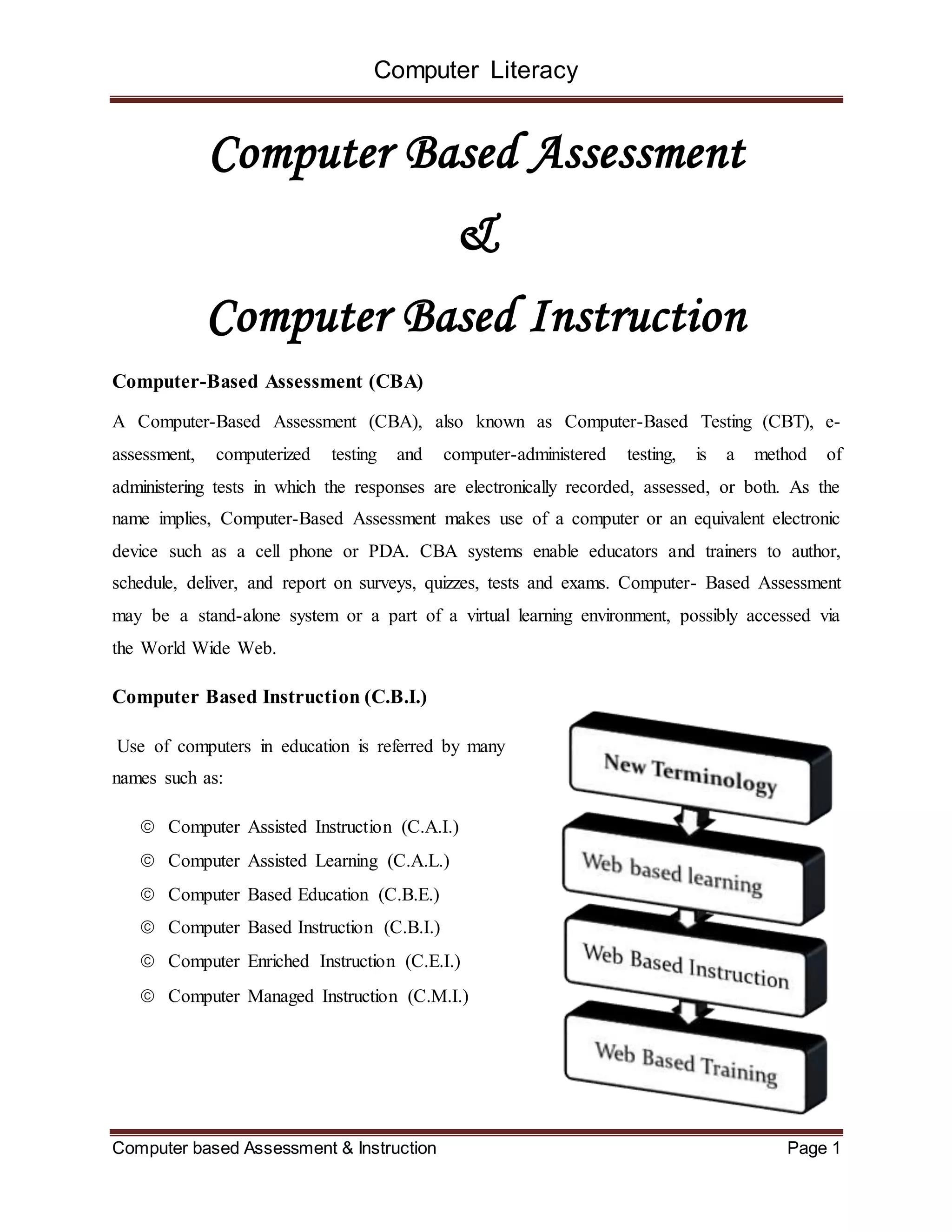 Computer Literacy
Computer based Assessment & Instruction Page 1
Computer Based Assessment
&
Computer Based Instruction
Computer-Based Assessment (CBA)
A Computer-Based Assessment (CBA), also known as Computer-Based Testing (CBT), e-
assessment, computerized testing and computer-administered testing, is a method of
administering tests in which the responses are electronically recorded, assessed, or both. As the
name implies, Computer-Based Assessment makes use of a computer or an equivalent electronic
device such as a cell phone or PDA. CBA systems enable educators and trainers to author,
schedule, deliver, and report on surveys, quizzes, tests and exams. Computer- Based Assessment
may be a stand-alone system or a part of a virtual learning environment, possibly accessed via
the World Wide Web.
Computer Based Instruction (C.B.I.)
Use of computers in education is referred by many
names such as:
 Computer Assisted Instruction (C.A.I.)
 Computer Assisted Learning (C.A.L.)
 Computer Based Education (C.B.E.)
 Computer Based Instruction (C.B.I.)
 Computer Enriched Instruction (C.E.I.)
 Computer Managed Instruction (C.M.I.)
 