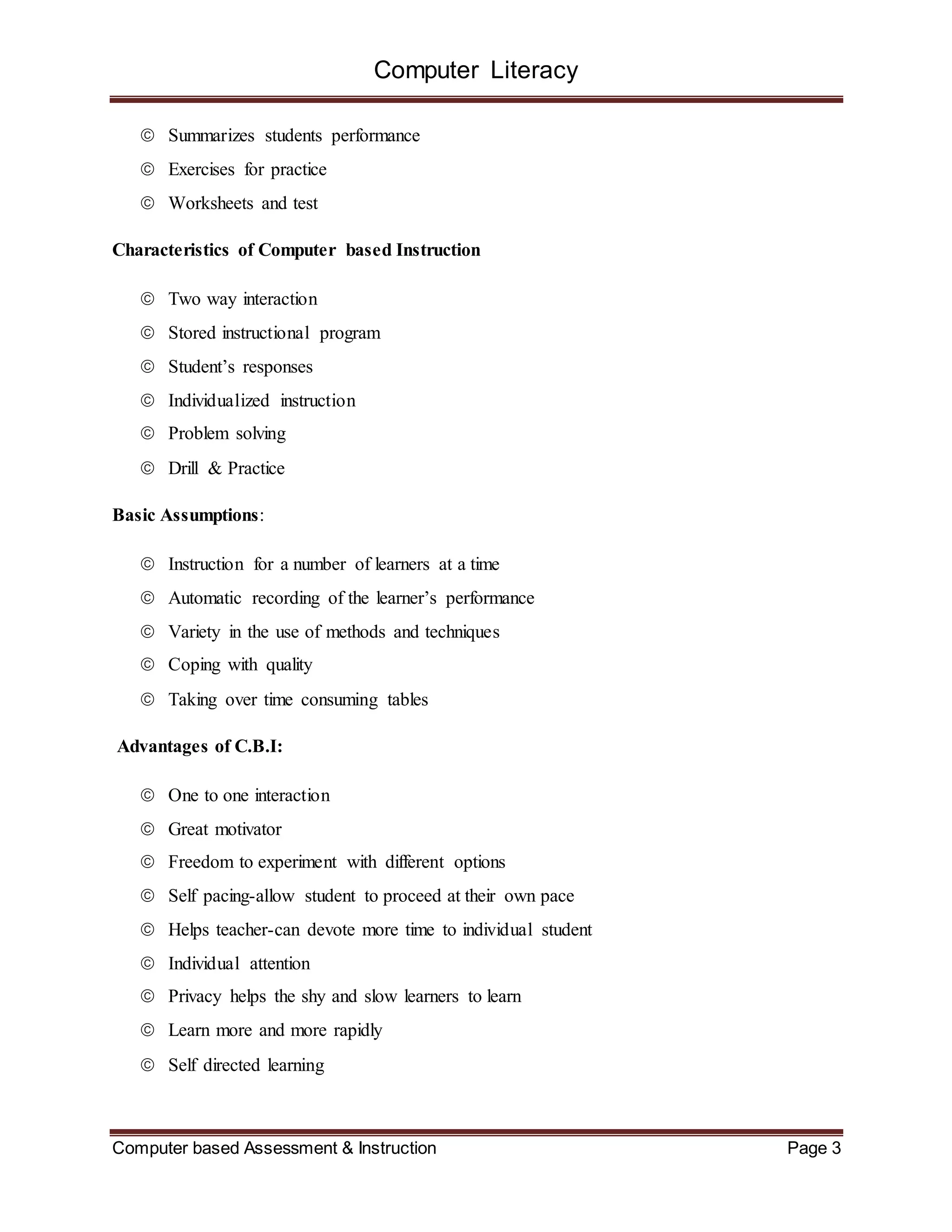 Computer Literacy
Computer based Assessment & Instruction Page 3
 Summarizes students performance
 Exercises for practice
 Worksheets and test
Characteristics of Computer based Instruction
 Two way interaction
 Stored instructional program
 Student’s responses
 Individualized instruction
 Problem solving
 Drill & Practice
Basic Assumptions:
 Instruction for a number of learners at a time
 Automatic recording of the learner’s performance
 Variety in the use of methods and techniques
 Coping with quality
 Taking over time consuming tables
Advantages of C.B.I:
 One to one interaction
 Great motivator
 Freedom to experiment with different options
 Self pacing-allow student to proceed at their own pace
 Helps teacher-can devote more time to individual student
 Individual attention
 Privacy helps the shy and slow learners to learn
 Learn more and more rapidly
 Self directed learning
 