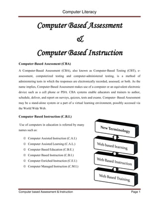 Computer Literacy
Computer based Assessment & Instruction Page 1
Computer Based Assessment
&
Computer Based Instruction
Computer-Based Assessment (CBA)
A Computer-Based Assessment (CBA), also known as Computer-Based Testing (CBT), e-
assessment, computerized testing and computer-administered testing, is a method of
administering tests in which the responses are electronically recorded, assessed, or both. As the
name implies, Computer-Based Assessment makes use of a computer or an equivalent electronic
device such as a cell phone or PDA. CBA systems enable educators and trainers to author,
schedule, deliver, and report on surveys, quizzes, tests and exams. Computer- Based Assessment
may be a stand-alone system or a part of a virtual learning environment, possibly accessed via
the World Wide Web.
Computer Based Instruction (C.B.I.)
Use of computers in education is referred by many
names such as:
 Computer Assisted Instruction (C.A.I.)
 Computer Assisted Learning (C.A.L.)
 Computer Based Education (C.B.E.)
 Computer Based Instruction (C.B.I.)
 Computer Enriched Instruction (C.E.I.)
 Computer Managed Instruction (C.M.I.)
 