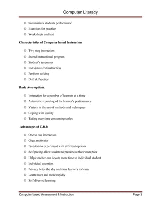 Computer Literacy
Computer based Assessment & Instruction Page 3
 Summarizes students performance
 Exercises for practice
 Worksheets and test
Characteristics of Computer based Instruction
 Two way interaction
 Stored instructional program
 Student’s responses
 Individualized instruction
 Problem solving
 Drill & Practice
Basic Assumptions:
 Instruction for a number of learners at a time
 Automatic recording of the learner’s performance
 Variety in the use of methods and techniques
 Coping with quality
 Taking over time consuming tables
Advantages of C.B.I:
 One to one interaction
 Great motivator
 Freedom to experiment with different options
 Self pacing-allow student to proceed at their own pace
 Helps teacher-can devote more time to individual student
 Individual attention
 Privacy helps the shy and slow learners to learn
 Learn more and more rapidly
 Self directed learning
 