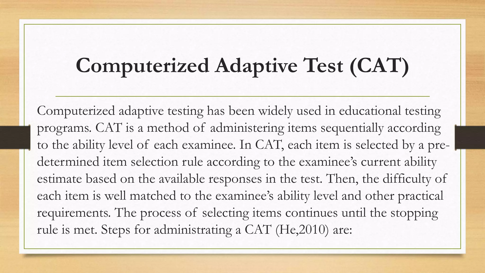 Computerized Adaptive Test (CAT)
Computerized adaptive testing has been widely used in educational testing
programs. CAT is a method of administering items sequentially according
to the ability level of each examinee. In CAT, each item is selected by a pre-
determined item selection rule according to the examinee’s current ability
estimate based on the available responses in the test. Then, the difficulty of
each item is well matched to the examinee’s ability level and other practical
requirements. The process of selecting items continues until the stopping
rule is met. Steps for administrating a CAT (He,2010) are:
 