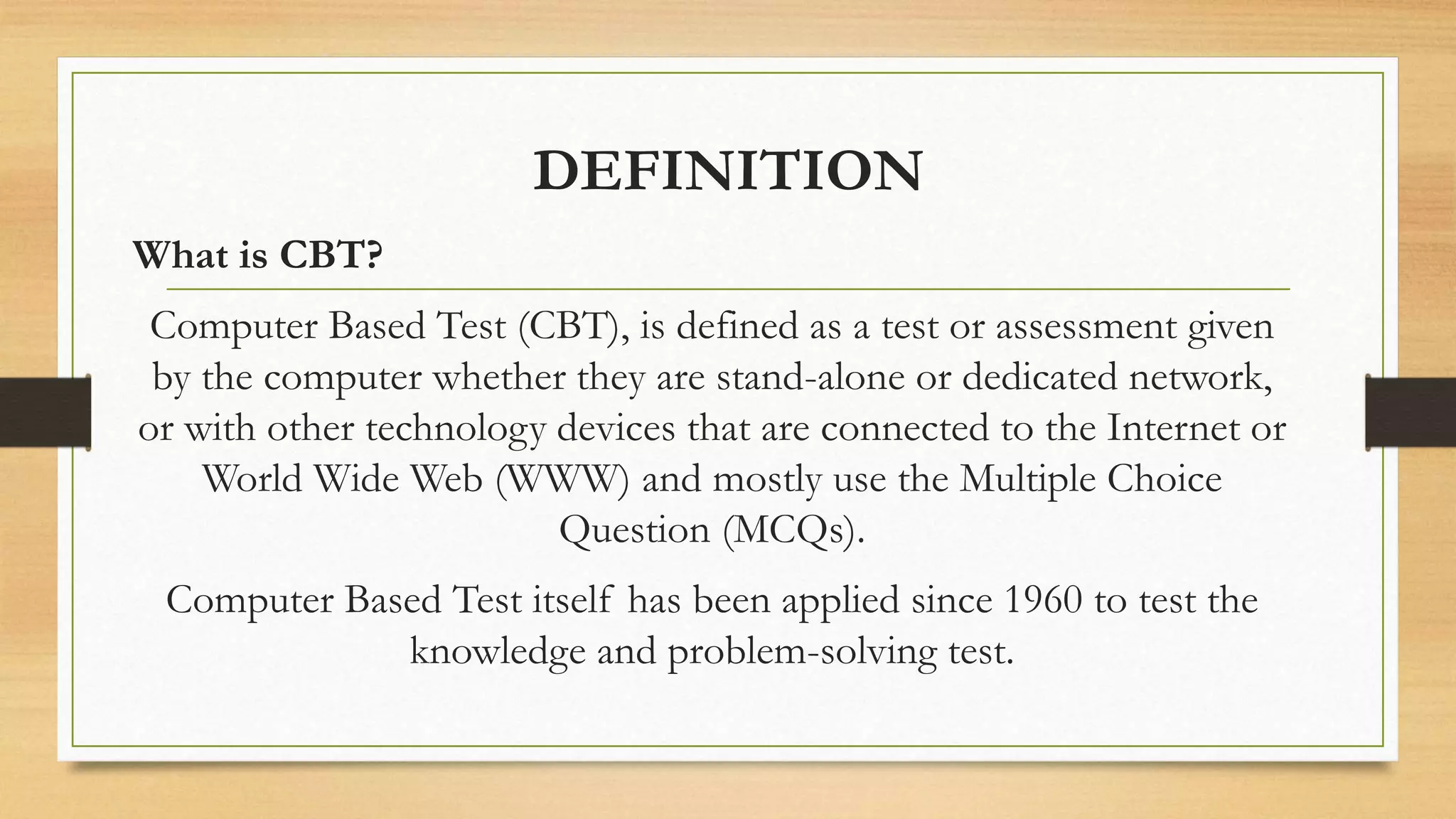 DEFINITION
What is CBT?
Computer Based Test (CBT), is defined as a test or assessment given
by the computer whether they are stand-alone or dedicated network,
or with other technology devices that are connected to the Internet or
World Wide Web (WWW) and mostly use the Multiple Choice
Question (MCQs).
Computer Based Test itself has been applied since 1960 to test the
knowledge and problem-solving test.
 