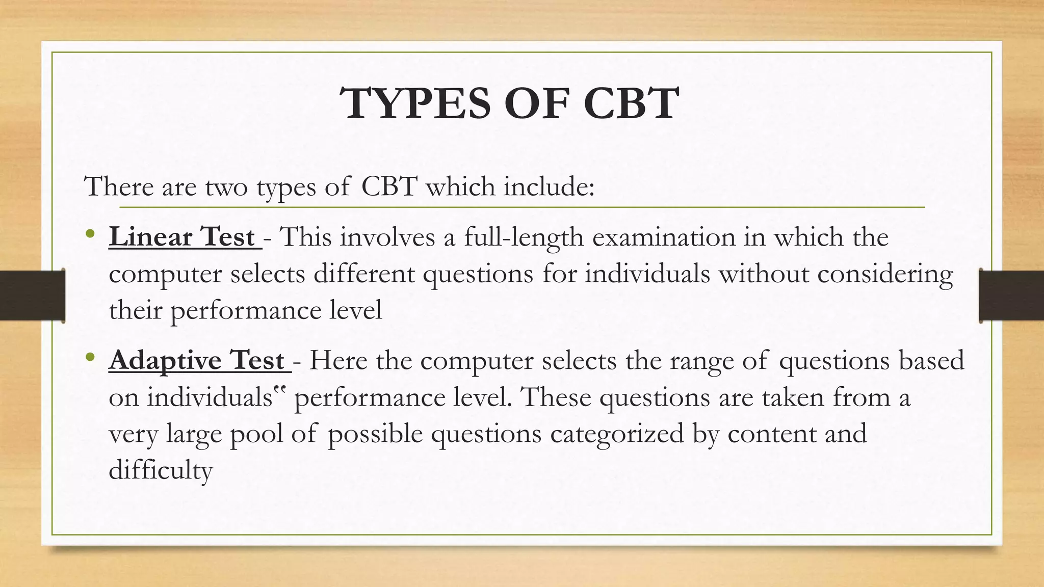 TYPES OF CBT
There are two types of CBT which include:
• Linear Test - This involves a full-length examination in which the
computer selects different questions for individuals without considering
their performance level
• Adaptive Test - Here the computer selects the range of questions based
on individuals‟ performance level. These questions are taken from a
very large pool of possible questions categorized by content and
difficulty
 