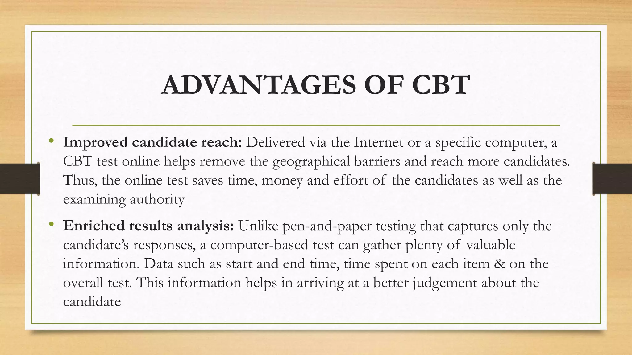 ADVANTAGES OF CBT
• Improved candidate reach: Delivered via the Internet or a specific computer, a
CBT test online helps remove the geographical barriers and reach more candidates.
Thus, the online test saves time, money and effort of the candidates as well as the
examining authority
• Enriched results analysis: Unlike pen-and-paper testing that captures only the
candidate’s responses, a computer-based test can gather plenty of valuable
information. Data such as start and end time, time spent on each item & on the
overall test. This information helps in arriving at a better judgement about the
candidate
 