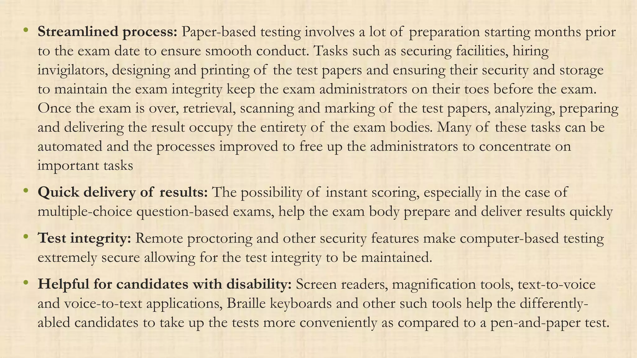 • Streamlined process: Paper-based testing involves a lot of preparation starting months prior
to the exam date to ensure smooth conduct. Tasks such as securing facilities, hiring
invigilators, designing and printing of the test papers and ensuring their security and storage
to maintain the exam integrity keep the exam administrators on their toes before the exam.
Once the exam is over, retrieval, scanning and marking of the test papers, analyzing, preparing
and delivering the result occupy the entirety of the exam bodies. Many of these tasks can be
automated and the processes improved to free up the administrators to concentrate on
important tasks
• Quick delivery of results: The possibility of instant scoring, especially in the case of
multiple-choice question-based exams, help the exam body prepare and deliver results quickly
• Test integrity: Remote proctoring and other security features make computer-based testing
extremely secure allowing for the test integrity to be maintained.
• Helpful for candidates with disability: Screen readers, magnification tools, text-to-voice
and voice-to-text applications, Braille keyboards and other such tools help the differently-
abled candidates to take up the tests more conveniently as compared to a pen-and-paper test.
 
