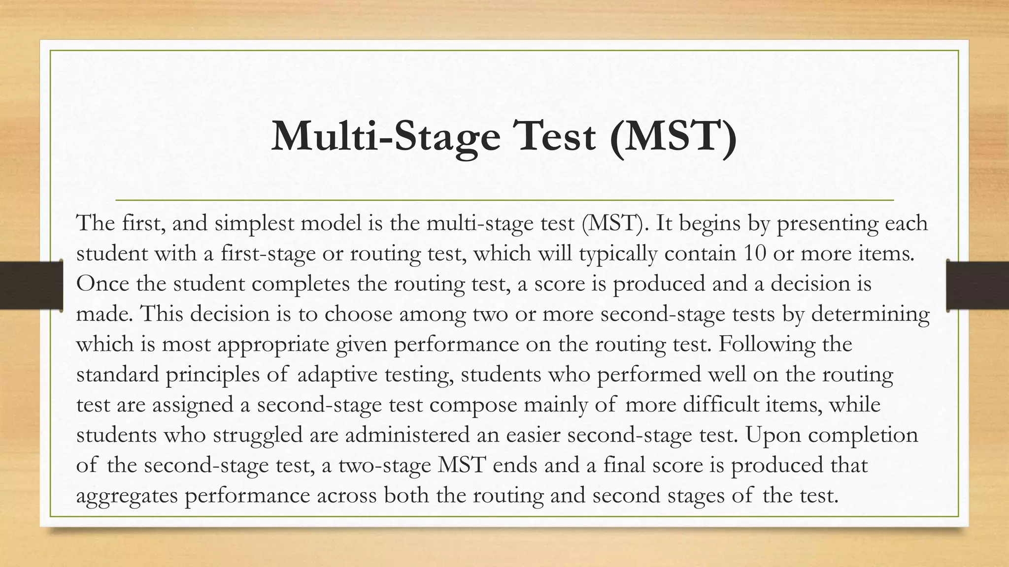 Multi-Stage Test (MST)
The first, and simplest model is the multi-stage test (MST). It begins by presenting each
student with a first-stage or routing test, which will typically contain 10 or more items.
Once the student completes the routing test, a score is produced and a decision is
made. This decision is to choose among two or more second-stage tests by determining
which is most appropriate given performance on the routing test. Following the
standard principles of adaptive testing, students who performed well on the routing
test are assigned a second-stage test compose mainly of more difficult items, while
students who struggled are administered an easier second-stage test. Upon completion
of the second-stage test, a two-stage MST ends and a final score is produced that
aggregates performance across both the routing and second stages of the test.
 