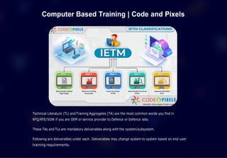 Computer Based Training | Code and Pixels
Technical Literature (TL) and Training Aggregates (TA) are the most common words you find in
RFQ/RFE/SOW if you are OEM or service provider to Defence or Defence labs.
These TAs and TLs are mandatory deliverables along with the system/subsystem.
Following are deliverables under each. Deliverables may change system to system based on end-user
training requirements.
 
