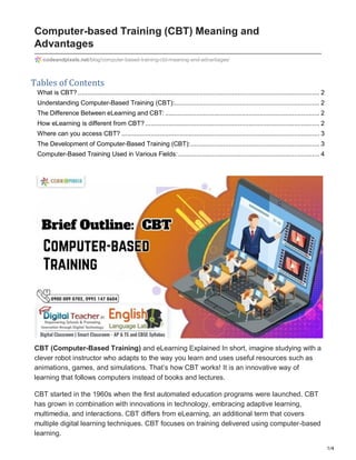 1/4
Computer-based Training (CBT) Meaning and
Advantages
Tables of Contents
What is CBT? ..................................................................................................................................... 2
Understanding Computer-Based Training (CBT):................................................................................ 2
The Difference Between eLearning and CBT: ..................................................................................... 2
How eLearning is different from CBT?................................................................................................ 2
Where can you access CBT? ............................................................................................................. 3
The Development of Computer-Based Training (CBT):....................................................................... 3
Computer-Based Training Used in Various Fields:.............................................................................. 4
CBT (Computer-Based Training) and eLearning Explained In short, imagine studying with a
clever robot instructor who adapts to the way you learn and uses useful resources such as
animations, games, and simulations. That’s how CBT works! It is an innovative way of
learning that follows computers instead of books and lectures.
CBT started in the 1960s when the first automated education programs were launched. CBT
has grown in combination with innovations in technology, embracing adaptive learning,
multimedia, and interactions. CBT differs from eLearning, an additional term that covers
multiple digital learning techniques. CBT focuses on training delivered using computer-based
learning.
codeandpixels.net/blog/computer-based-training-cbt-meaning-and-advantages/
 
