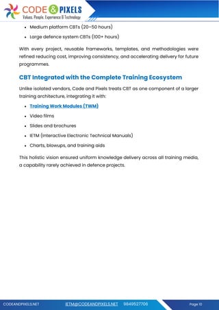 CODEANDPIXELS.NET IETM@CODEANDPIXELS.NET 9849527706 Page 10
• Medium platform CBTs (20–50 hours)
• Large defence system CBTs (100+ hours)
With every project, reusable frameworks, templates, and methodologies were
refined reducing cost, improving consistency, and accelerating delivery for future
programmes.
CBT Integrated with the Complete Training Ecosystem
Unlike isolated vendors, Code and Pixels treats CBT as one component of a larger
training architecture, integrating it with:
• Training Work Modules (TWM)
• Video films
• Slides and brochures
• IETM (Interactive Electronic Technical Manuals)
• Charts, blowups, and training aids
This holistic vision ensured uniform knowledge delivery across all training media,
a capability rarely achieved in defence projects.
 