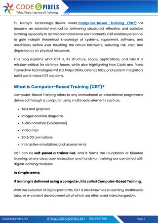 CODEANDPIXELS.NET IETM@CODEANDPIXELS.NET 9849527706 Page 2
In today’s technology-driven world, Computer-Based Training (CBT) has
become an essential method for delivering structured, effective, and scalable
learning especially in technical and defence environments. CBT enables personnel
to gain indepth theoretical knowledge of systems, equipment, software, and
machinery before ever touching the actual hardware, reducing risk, cost, and
dependency on physical resources.
This blog explains what CBT is, its structure, scope, applications, and why it is
mission-critical for defence forces, while also highlighting how Code and Pixels
Interactive Technologies Pvt Ltd. helps OEMs, defence labs, and system integrators
build world-class CBT solutions.
What is Computer-Based Training (CBT)?
Computer-Based Training refers to any instructional or educational programme
delivered through a computer using multimedia elements such as:
• Text and graphics
• Images and line diagrams
• Audio narration (voiceovers)
• Video clips
• 2D & 3D animations
• Interactive simulations and assessments
CBT can be self-paced or trainer-led, and it forms the foundation of blended
learning, where classroom instruction and hands-on training are combined with
digital learning modules.
In simple terms:
If training is delivered using a computer, it is called Computer-Based Training.
With the evolution of digital platforms, CBT is also known as e-learning, multimedia
tutor, or e-content development all of which are often used interchangeably.
 