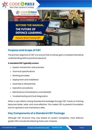 CODEANDPIXELS.NET IETM@CODEANDPIXELS.NET 9849527706 Page 3
Purpose and Scope of CBT
The primary objective of CBT is to ensure that a trainee gains complete theoretical
understanding before practical exposure.
A standard CBT typically covers:
• System introduction and overview
• Technical specifications
• Working principles
• Deployment and installation
• Assembly & disassembly
• Operation procedures
• Maintenance (scheduled & unscheduled)
• Troubleshooting and fault diagnostics
When a user attains strong theoretical knowledge through CBT, hands on training
becomes faster, safer, and more effective. This makes CBT a powerful foundation
tool for operators and maintainers alike.
Key Components of a Standard CBT Package
Although CBT structure may vary based on system complexity, most defence
grade CBTs include the following three core modules:
 
