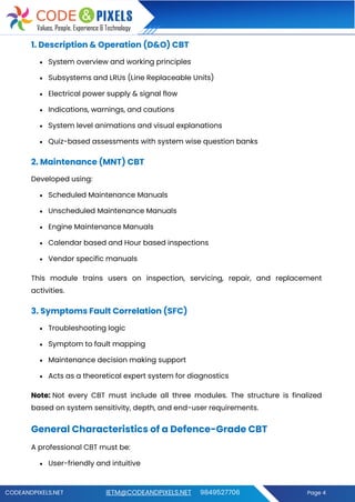 CODEANDPIXELS.NET IETM@CODEANDPIXELS.NET 9849527706 Page 4
1. Description & Operation (D&O) CBT
• System overview and working principles
• Subsystems and LRUs (Line Replaceable Units)
• Electrical power supply & signal flow
• Indications, warnings, and cautions
• System level animations and visual explanations
• Quiz-based assessments with system wise question banks
2. Maintenance (MNT) CBT
Developed using:
• Scheduled Maintenance Manuals
• Unscheduled Maintenance Manuals
• Engine Maintenance Manuals
• Calendar based and Hour based inspections
• Vendor specific manuals
This module trains users on inspection, servicing, repair, and replacement
activities.
3. Symptoms Fault Correlation (SFC)
• Troubleshooting logic
• Symptom to fault mapping
• Maintenance decision making support
• Acts as a theoretical expert system for diagnostics
Note: Not every CBT must include all three modules. The structure is finalized
based on system sensitivity, depth, and end-user requirements.
General Characteristics of a Defence-Grade CBT
A professional CBT must be:
• User-friendly and intuitive
 
