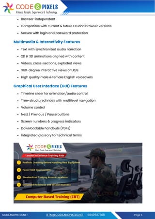 CODEANDPIXELS.NET IETM@CODEANDPIXELS.NET 9849527706 Page 5
• Browser-independent
• Compatible with current & future OS and browser versions
• Secure with login and password protection
Multimedia & Interactivity Features
• Text with synchronized audio narration
• 2D & 3D animations aligned with content
• Videos, cross-sections, exploded views
• 360-degree interactive views of LRUs
• High quality male & female English voiceovers
Graphical User Interface (GUI) Features
• Timeline slider for animation/audio control
• Tree-structured index with multilevel navigation
• Volume control
• Next / Previous / Pause buttons
• Screen numbers & progress indicators
• Downloadable handouts (PDFs)
• Integrated glossary for technical terms
 