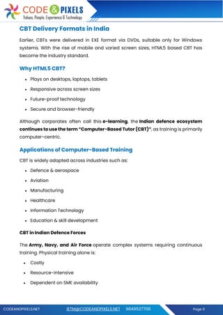 CODEANDPIXELS.NET IETM@CODEANDPIXELS.NET 9849527706 Page 6
CBT Delivery Formats in India
Earlier, CBTs were delivered in EXE format via DVDs, suitable only for Windows
systems. With the rise of mobile and varied screen sizes, HTML5 based CBT has
become the industry standard.
Why HTML5 CBT?
• Plays on desktops, laptops, tablets
• Responsive across screen sizes
• Future-proof technology
• Secure and browser-friendly
Although corporates often call this e-learning, the Indian defence ecosystem
continues to use the term “Computer-Based Tutor (CBT)”, as training is primarily
computer-centric.
Applications of Computer-Based Training
CBT is widely adopted across industries such as:
• Defence & aerospace
• Aviation
• Manufacturing
• Healthcare
• Information Technology
• Education & skill development
CBT in Indian Defence Forces
The Army, Navy, and Air Force operate complex systems requiring continuous
training. Physical training alone is:
• Costly
• Resource-intensive
• Dependent on SME availability
 