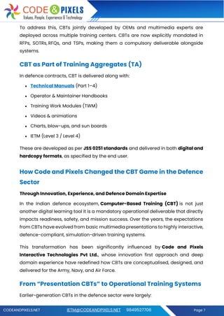 CODEANDPIXELS.NET IETM@CODEANDPIXELS.NET 9849527706 Page 7
To address this, CBTs jointly developed by OEMs and multimedia experts are
deployed across multiple training centers. CBTs are now explicitly mandated in
RFPs, SOTRs, RFQs, and TSPs, making them a compulsory deliverable alongside
systems.
CBT as Part of Training Aggregates (TA)
In defence contracts, CBT is delivered along with:
• Technical Manuals (Part 1–4)
• Operator & Maintainer Handbooks
• Training Work Modules (TWM)
• Videos & animations
• Charts, blow-ups, and sun boards
• IETM (Level 3 / Level 4)
These are developed as per JSS 0251 standards and delivered in both digital and
hardcopy formats, as specified by the end user.
How Code and Pixels Changed the CBT Game in the Defence
Sector
Through Innovation, Experience, and Defence Domain Expertise
In the Indian defence ecosystem, Computer-Based Training (CBT) is not just
another digital learning tool it is a mandatory operational deliverable that directly
impacts readiness, safety, and mission success. Over the years, the expectations
from CBTs have evolved from basic multimedia presentations to highly interactive,
defence-compliant, simulation-driven training systems.
This transformation has been significantly influenced by Code and Pixels
Interactive Technologies Pvt Ltd., whose innovation first approach and deep
domain experience have redefined how CBTs are conceptualised, designed, and
delivered for the Army, Navy, and Air Force.
From “Presentation CBTs” to Operational Training Systems
Earlier-generation CBTs in the defence sector were largely:
 
