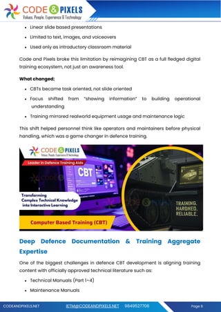 CODEANDPIXELS.NET IETM@CODEANDPIXELS.NET 9849527706 Page 8
• Linear slide based presentations
• Limited to text, images, and voiceovers
• Used only as introductory classroom material
Code and Pixels broke this limitation by reimagining CBT as a full fledged digital
training ecosystem, not just an awareness tool.
What changed:
• CBTs became task oriented, not slide oriented
• Focus shifted from “showing information” to building operational
understanding
• Training mirrored realworld equipment usage and maintenance logic
This shift helped personnel think like operators and maintainers before physical
handling, which was a game changer in defence training.
Deep Defence Documentation & Training Aggregate
Expertise
One of the biggest challenges in defence CBT development is aligning training
content with officially approved technical literature such as:
• Technical Manuals (Part 1–4)
• Maintenance Manuals
 