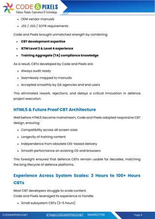CODEANDPIXELS.NET IETM@CODEANDPIXELS.NET 9849527706 Page 9
• OEM vendor manuals
• JSS / JSG / SOTR requirements
Code and Pixels brought unmatched strength by combining:
• CBT development expertise
• IETM Level 3 & Level 4 experience
• Training Aggregate (TA) compliance knowledge
As a result, CBTs developed by Code and Pixels are:
• Always audit ready
• Seamlessly mapped to manuals
• Accepted smoothly by QA agencies and end users
This eliminated rework, rejections, and delays a critical innovation in defence
project execution.
HTML5 & Future Proof CBT Architecture
Well before HTML5 became mainstream, Code and Pixels adopted responsive CBT
design, ensuring:
• Compatibility across all screen sizes
• Longevity of training content
• Independence from obsolete EXE-based delivery
• Smooth performance on evolving OS and browsers
This foresight ensured that defence CBTs remain usable for decades, matching
the long lifecycle of defence platforms.
Experience Across System Scales: 3 Hours to 100+ Hours
CBTs
Most CBT developers struggle to scale content.
Code and Pixels leveraged its experience to handle:
• Small subsystem CBTs (3–5 hours)
 