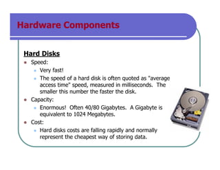 Hardware Components
Hard Disks
Speed:
Very fast!
The speed of a hard disk is often quoted as "average
access time" speed, measured in milliseconds. The
smaller this number the faster the disk.
Capacity:
Enormous! Often 40/80 Gigabytes. A Gigabyte is
equivalent to 1024 Megabytes.
Cost:
Hard disks costs are falling rapidly and normally
represent the cheapest way of storing data.
 