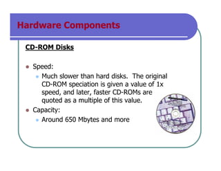 Hardware Components
CD-ROM Disks
Speed:
Much slower than hard disks. The original
CD-ROM speciation is given a value of 1x
speed, and later, faster CD-ROMs are
quoted as a multiple of this value.
Capacity:
Around 650 Mbytes and more
 