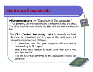 Hardware Components
Microprocessors -- "The brain of the computer“
- PCs primarily use microprocessors (sometimes called the chip).
The older Intel versions include the 386, 486 and now the Pentium
line.
The CPU (Central Processing Unit) is normally an Intel
Pentium (or equivalent) and it is one of the most important
components within your computer.
It determines how fast your computer will run and is
measured by its MHz speed.
Thus a 600 MHz Pentium is much faster than say a 400
MHz Pentium CPU.
It is the CPU that performs all the calculations within the
computer.
 