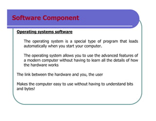 Software Component
Operating systems software
The operating system is a special type of program that loads
automatically when you start your computer.
The operating system allows you to use the advanced features of
a modern computer without having to learn all the details of how
the hardware works
The link between the hardware and you, the user
Makes the computer easy to use without having to understand bits
and bytes!
 